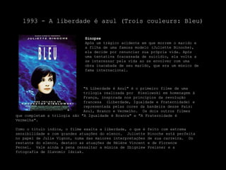 1993 - A liberdade é azul (Troiscouleurs: Bleu)SinopseApós um trágico acidente em que morrem o marido e a filha de uma famosa modelo (JulietteBinoche), ela decide por renunciar sua própria vida. Após uma tentativa fracassada de suicídio, ela volta a se interessar pela vida ao se envolver com uma obra inacabada de seu marido, que era um músico de fama internacional.			"A Liberdade é Azul" é o primeiro filme de uma 			trilogia realizada por  Kieslowski em homenagem à 			França, inspirada nos princípios da revolução 			francesa  (Liberdade, Igualdade e Fraternidade) e 			representada pelas cores da bandeira desse País: 			Azul, Branco e Vermelho.  Os dois outros filmes que completam a trilogia são "A Igualdade é Branca" e "A Fraternidade é Vermelha".Como o título indica, o filme exalta a liberdade, o que é feito com extrema sensibilidade e com grandes atuações do elenco.  JulietteBinoche está perfeita no papel de JulieVignon, numa das maiores interpretações de sua carreira.  Do restante do elenco, destaco as atuações de HélèneVincent e de FlorencePernel.  Vale ainda a pena ressaltar a música de ZbigniewPreisner e a fotografia de SlavomirIdziak.