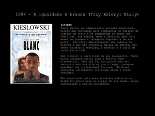 1994 - A igualdade é branca (Trzykolory: Bialy)    SinopseKarolKarol, um cabeleireiro polonês expatriado, recebe uma intimação para comparecer ao Palácio de Justiça de Paris e se surpreende ao saber que Dominique, sua esposa, quer o divórcio após seis meses de casamento, alegando impotência de sua parte.  Sem falar absolutamente uma palavra em francês e por não conseguir deixar de amá-la, ele sente na pele a rejeição, a miséria e a falta de incentivo à vida.Sem dinheiro e destituído de seu passaporte, KarolKarol consegue voltar para a Polônia como clandestino.  Uma vez lá, aos poucos ele vai reconstruindo sua vida e, com o tempo, consegue amealhar uma considerável fortuna.  As dores amorosas, entretanto, continuam ainda a serem sentidas.Não suportando mais essa situação, ele bola um diabólico plano para se vingar de sua amada, mesmo continuando a amá-la loucamente.