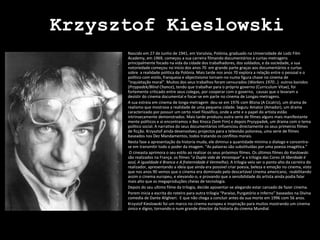 KrzysztofKieslowski Nascido em 27 de Junho de 1941, em Varsóvia, Polónia, graduado na Universidade de LodzFilmAcademy, em 1969, começou a sua carreira filmando documentários e curtas-metragens principalmente focado na vida da cidade dos trabalhadores, dos soldados, e da sociedade, a sua notoriedade começou no inicio dos anos 70  em grande parte graças aos documentários e curtas sobre  a realidade politica da Polónia. Mais tarde nos anos 70 explora a relação entre o pessoal e o politico com estilo, franqueza e objectivismo tornam-no numa figura chave no cinema de “inquietação moral”. Muitos dos seus trabalhos foram censurados (Workers 1970…)  outros banidos (Przypadek/Blind Chance), tendo que trabalhar para o próprio governo (Curriculum Vitae), foi fortemente criticado entre seus colegas, por cooperar com o governo,  causas que o levaram a desistir do cinema documental e focar-se em parte no cinema de Longas-metragens. A sua estreia em cinema de longa-metragem  deu-se em 1976 com Blizna (A Cicatriz), um drama de realismo que mostrava a realidade de uma pequena cidade. Seguiu Amator (Amador), um drama caracterizado por possuir um certo nível filosófico, onde a arte e o papel do artista estão intrinsecamente demonstrados. Mais tarde produziu outra serie de filmes alguns mais manifestante mente políticos e ai encontramos o BezKnoca (Sem Fim) e depois Pryzypadek, um drama com o tema politico social. A narrativa do seus documentários influenciou directamente os seus primeiros filmes de ficção. Krzysztof ainda desenvolveu projectos para a televisão polonesa, uma serie de filmes baseados nos Dez Mandamentos, todos tratando os conflitos morais.  Nesta fase a apresentação da historia muda, ele diminui a quantidade mínima o dialogo e concentra-se em transmitir todo o poder da imagem. “As palavras são substituídas por uma poesia imagética.”  O cineasta aprimora o seu estilo ao realizar os seus próximos filmes. Os últimos filmes do Kieslowski são realizados na França. os filmes “a Dupla vida de Veronique” e a trilogia das Cores (A liberdade é azul, A igualdade é Branca e A fraternidade é Vermelha). A trilogia veio ser o ponto alto da carreira do realizador, apresentando a ideia que ainda era possível criar poesia, beleza e emoção no cinema, visto que nos anos 90 vemos que o cinema era dominado pelo descartável cinema americano,  reabilitando assim o cinema europeu, e elevando-o, e provando que a sensibilidade do artista ainda podia falar mais alto que as megaproduções cheias de tecnologia. Depois do seu ultimo filme da trilogia, decide aposentar-se alegando estar cansado de fazer cinema. Porem inicia a escrita do roteiro para outra trilogia “Paraíso, Purgatório e Inferno” baseados na Divina comedia de Dante Alighieri.  E que não chega a concluir antes da sua morte em 1996 com 56 anos. KrzystofKieslowski foi um marco no cinema europeu e inspiração para muitos mostrando um cinema único e digno, tornando-o num grande director da historia do cinema Mundial. 