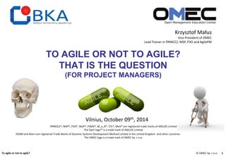 Krzysztof Małus 
Vice-President of OMEC 
Lead Trainer in PRINCE2, MSP, P3O and AgilePM 
TO AGILE OR NOT TO AGILE? 
THAT IS THE QUESTION 
(FOR PROJECT MANAGERS) 
Vilnius, October 09th, 2014 
PRINCE2®, MSP®, P3O®, MoP®, P3M3®, M_o_R®, ITIL®, MoV® are registered trade marks of AXELOS Limited 
The Swirl logo™ is a trade mark of AXELOS Limited 
DSDM and Atern are registered Trade Marks of Dynamic Systems Development Method Limited in the United Kingdom and other countries. 
The OMEC logo is a trade mark of OMEC Sp. z o.o. 
To agile or not to agile? © OMEC Sp. z o.o. 1 
 