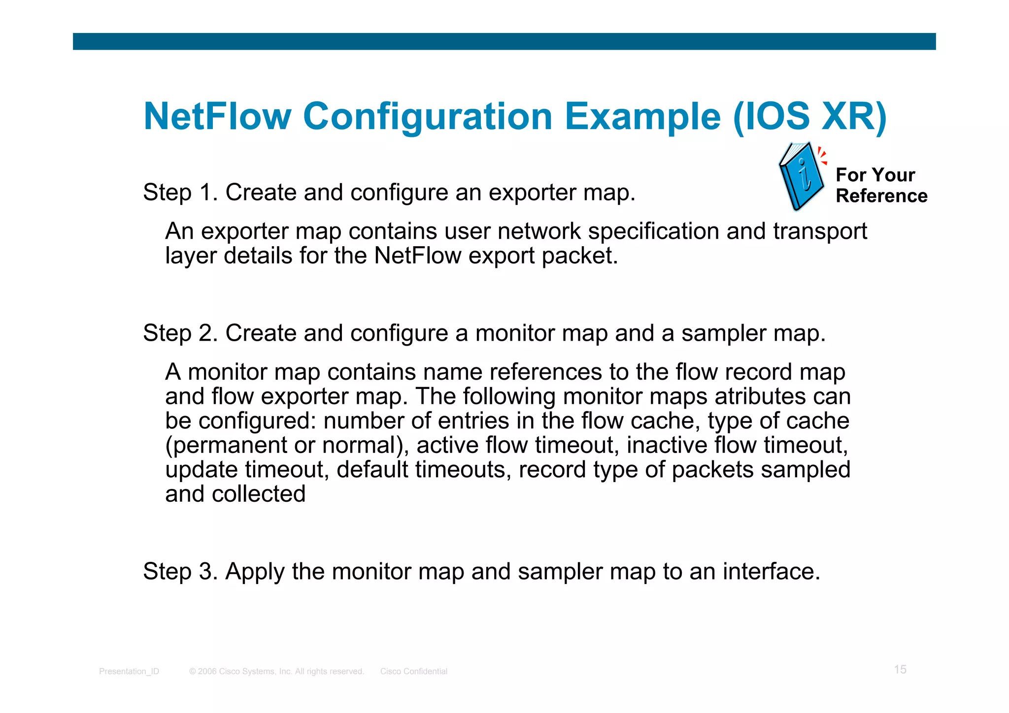 © 2006 Cisco Systems, Inc. All rights reserved. Cisco ConfidentialPresentation_ID 15
NetFlow Configuration Example (IOS XR)
Step 1. Create and configure an exporter map.
An exporter map contains user network specification and transport
layer details for the NetFlow export packet.
Step 2. Create and configure a monitor map and a sampler map.
A monitor map contains name references to the flow record map
and flow exporter map. The following monitor maps atributes can
be configured: number of entries in the flow cache, type of cache
(permanent or normal), active flow timeout, inactive flow timeout,
update timeout, default timeouts, record type of packets sampled
and collected
Step 3. Apply the monitor map and sampler map to an interface.
For Your
Reference
 