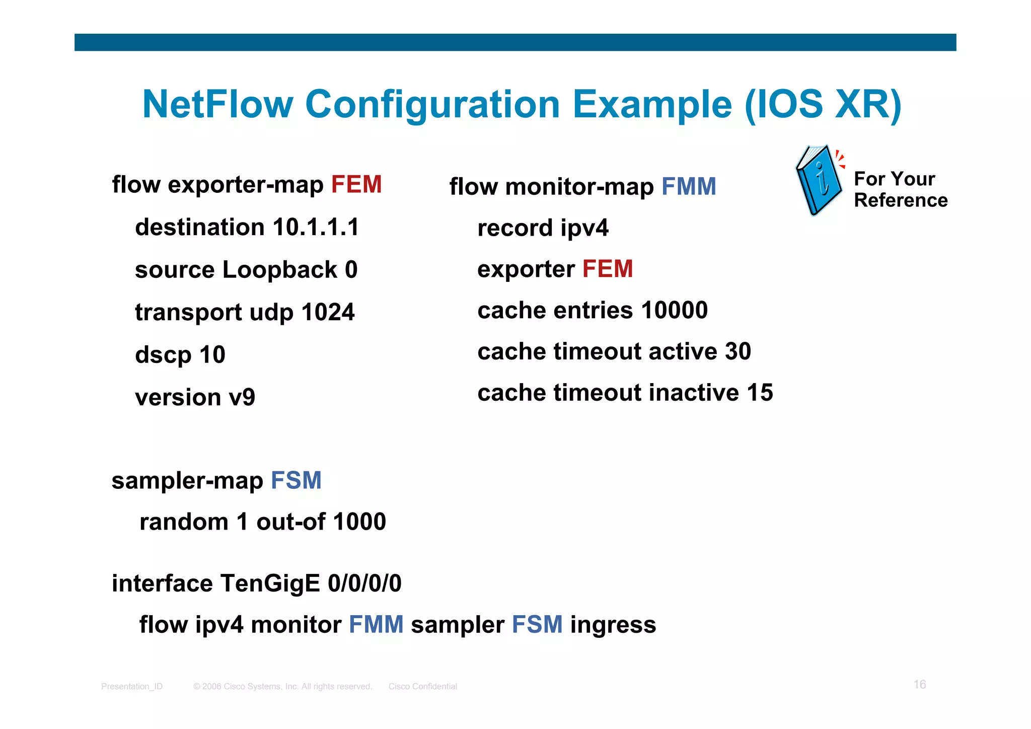 © 2006 Cisco Systems, Inc. All rights reserved. Cisco ConfidentialPresentation_ID 16
NetFlow Configuration Example (IOS XR)
flow exporter-map FEM
destination 10.1.1.1
source Loopback 0
transport udp 1024
dscp 10
version v9
For Your
Reference
flow monitor-map FMM
record ipv4
exporter FEM
cache entries 10000
cache timeout active 30
cache timeout inactive 15
sampler-map FSM
random 1 out-of 1000
interface TenGigE 0/0/0/0
flow ipv4 monitor FMM sampler FSM ingress
 
