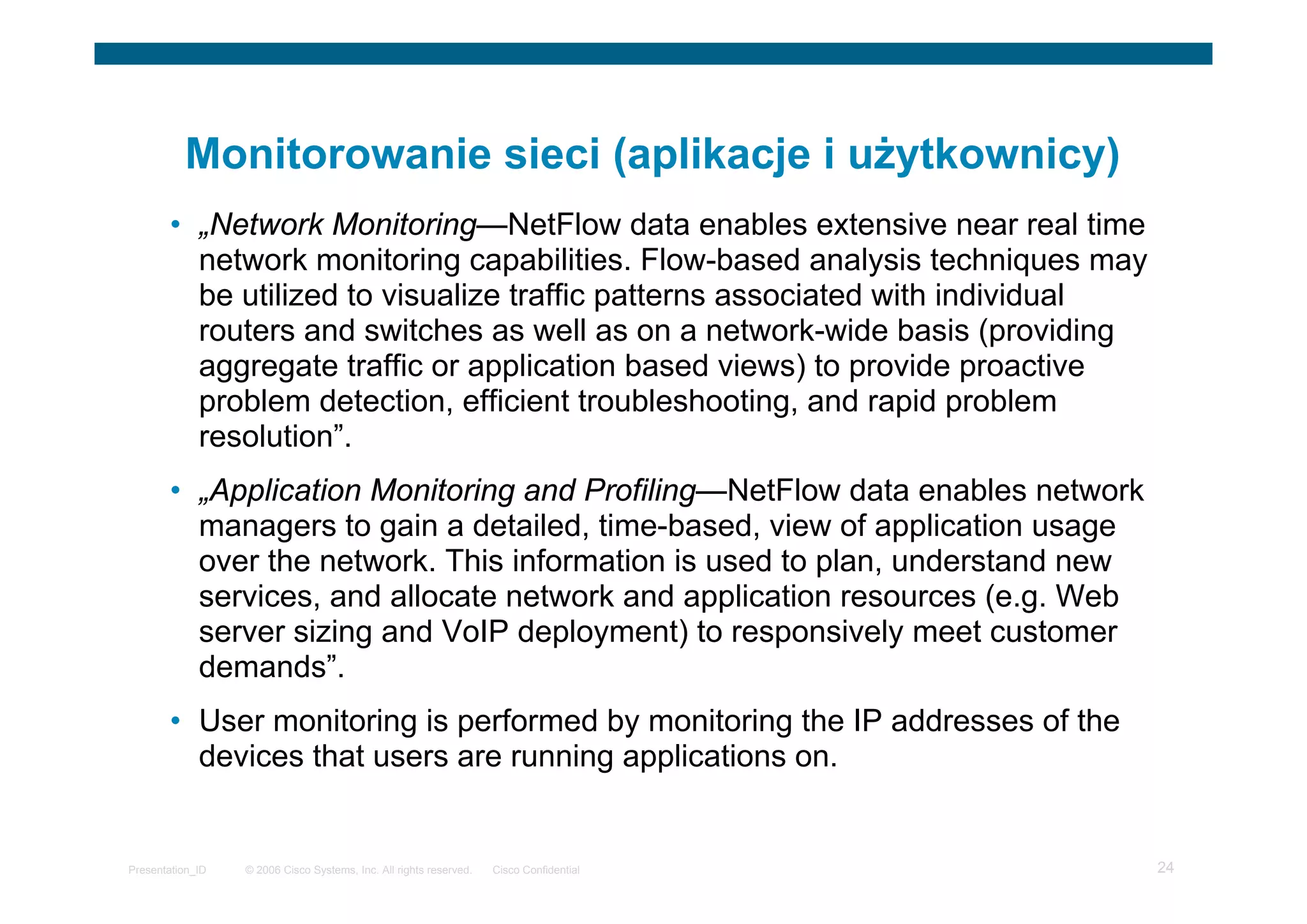 © 2006 Cisco Systems, Inc. All rights reserved. Cisco ConfidentialPresentation_ID 24
Monitorowanie sieci (aplikacje i użytkownicy)
• „Network Monitoring—NetFlow data enables extensive near real time
network monitoring capabilities. Flow-based analysis techniques may
be utilized to visualize traffic patterns associated with individual
routers and switches as well as on a network-wide basis (providing
aggregate traffic or application based views) to provide proactive
problem detection, efficient troubleshooting, and rapid problem
resolution”.
• „Application Monitoring and Profiling—NetFlow data enables network
managers to gain a detailed, time-based, view of application usage
over the network. This information is used to plan, understand new
services, and allocate network and application resources (e.g. Web
server sizing and VoIP deployment) to responsively meet customer
demands”.
• User monitoring is performed by monitoring the IP addresses of the
devices that users are running applications on.
 