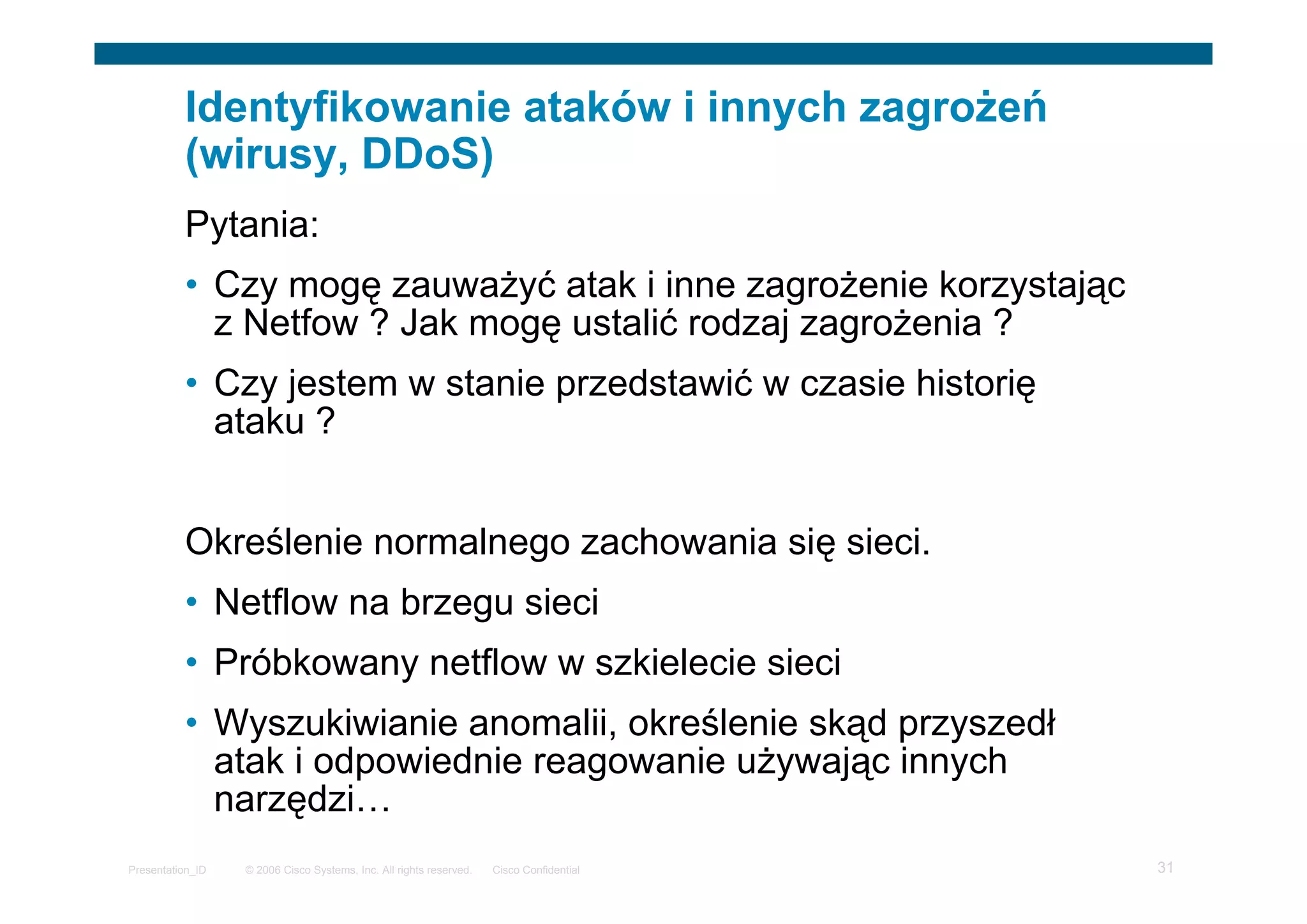 © 2006 Cisco Systems, Inc. All rights reserved. Cisco ConfidentialPresentation_ID 31
Identyfikowanie ataków i innych zagrożeń
(wirusy, DDoS)
Pytania:
• Czy mogę zauważyć atak i inne zagrożenie korzystając
z Netfow ? Jak mogę ustalić rodzaj zagrożenia ?
• Czy jestem w stanie przedstawić w czasie historię
ataku ?
Określenie normalnego zachowania się sieci.
• Netflow na brzegu sieci
• Próbkowany netflow w szkielecie sieci
• Wyszukiwianie anomalii, określenie skąd przyszedł
atak i odpowiednie reagowanie używając innych
narzędzi…
 