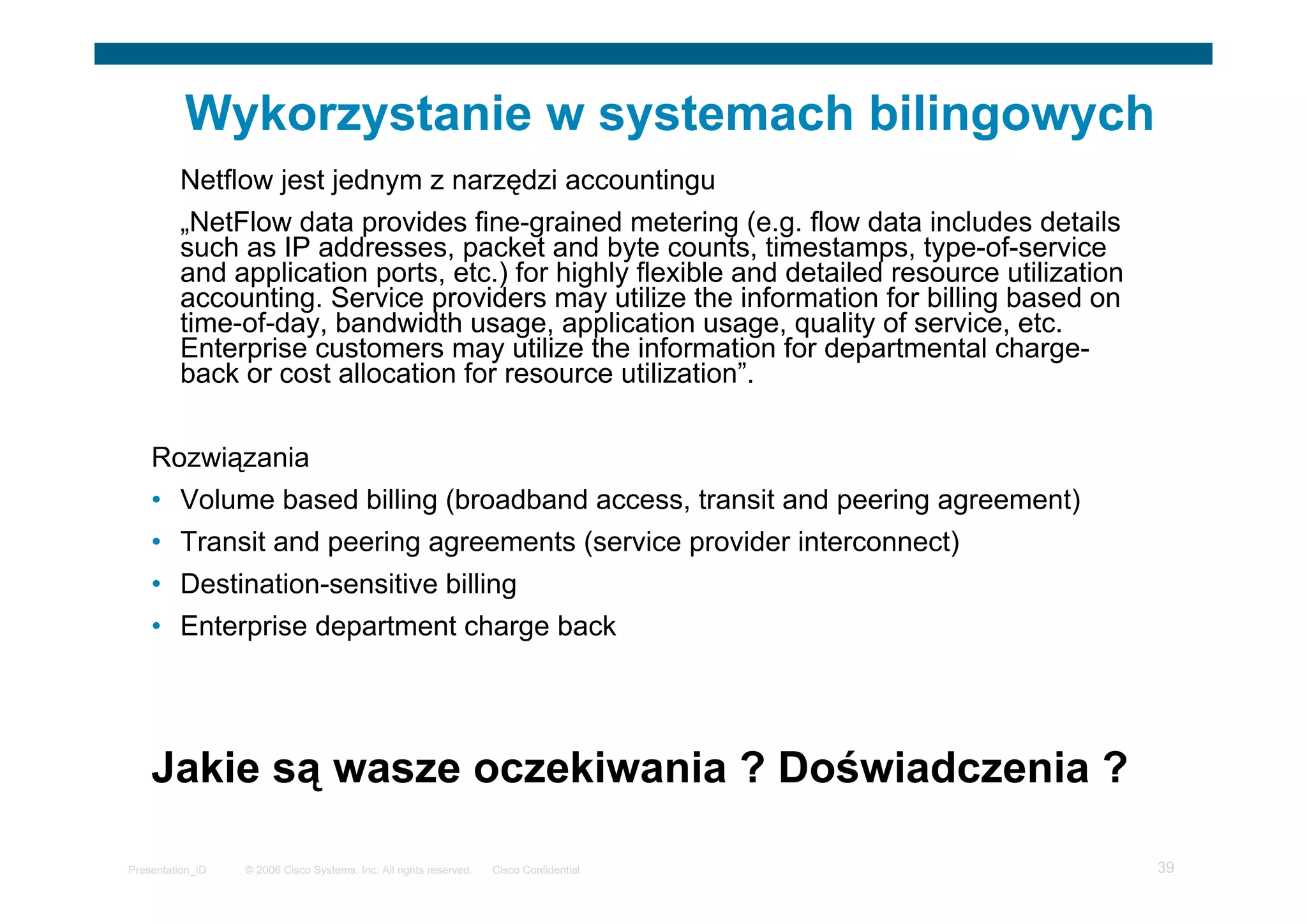 © 2006 Cisco Systems, Inc. All rights reserved. Cisco ConfidentialPresentation_ID 39
Wykorzystanie w systemach bilingowych
Netflow jest jednym z narzędzi accountingu
„NetFlow data provides fine-grained metering (e.g. flow data includes details
such as IP addresses, packet and byte counts, timestamps, type-of-service
and application ports, etc.) for highly flexible and detailed resource utilization
accounting. Service providers may utilize the information for billing based on
time-of-day, bandwidth usage, application usage, quality of service, etc.
Enterprise customers may utilize the information for departmental charge-
back or cost allocation for resource utilization”.
Rozwiązania
• Volume based billing (broadband access, transit and peering agreement)
• Transit and peering agreements (service provider interconnect)
• Destination-sensitive billing
• Enterprise department charge back
Jakie są wasze oczekiwania ? Doświadczenia ?
 