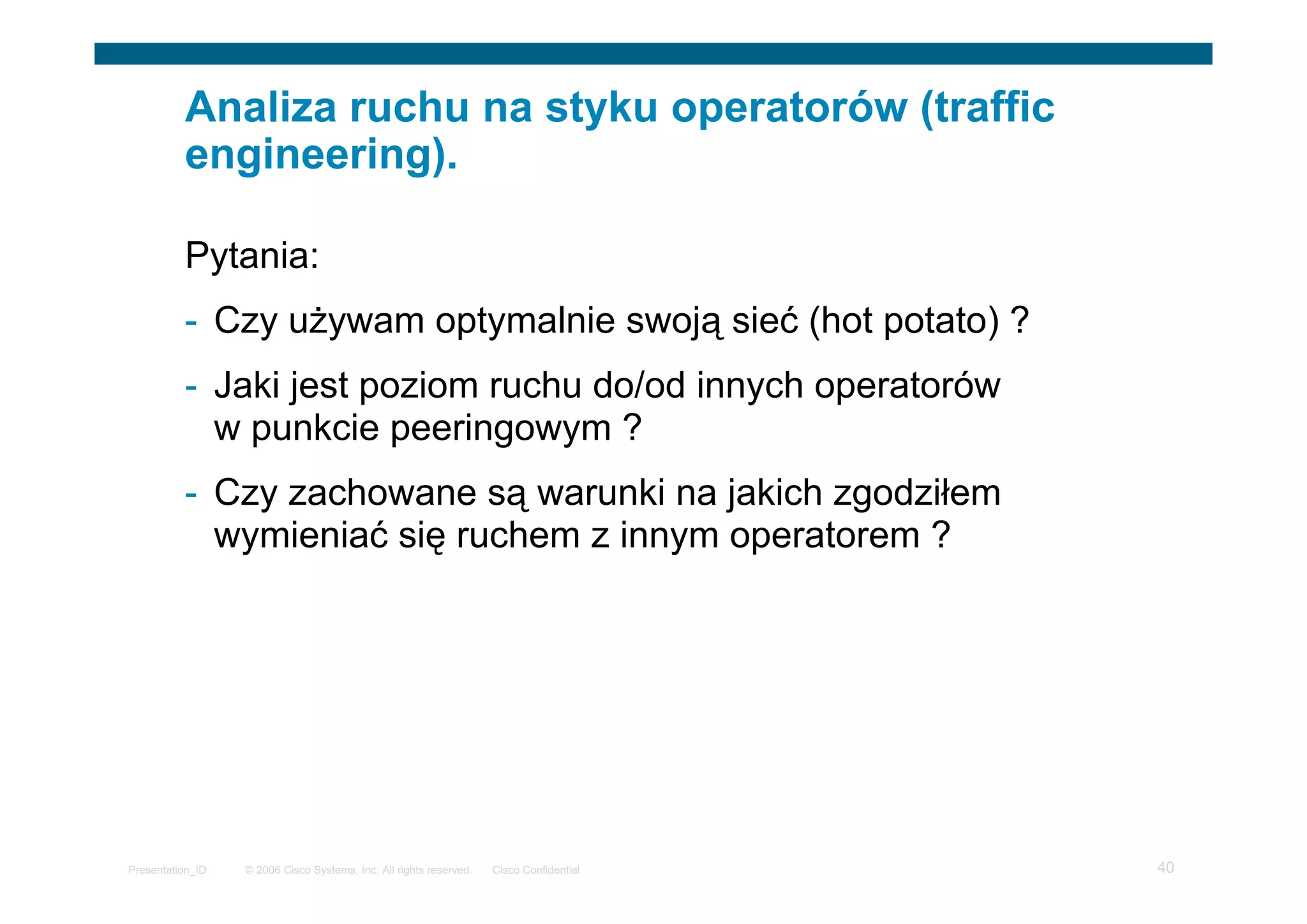 © 2006 Cisco Systems, Inc. All rights reserved. Cisco ConfidentialPresentation_ID 40
Analiza ruchu na styku operatorów (traffic
engineering).
Pytania:
- Czy używam optymalnie swoją sieć (hot potato) ?
- Jaki jest poziom ruchu do/od innych operatorów
w punkcie peeringowym ?
- Czy zachowane są warunki na jakich zgodziłem
wymieniać się ruchem z innym operatorem ?
 