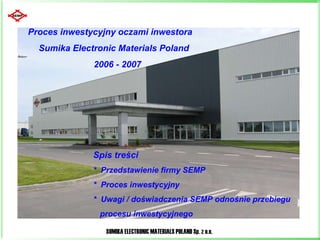 Proces inwestycyjny oczami inwestora  Sumika Electronic Materials Poland  2006 - 2007 Spis treści  *  Przedstawienie firmy SEMP *  Proces inwestycyjny  *  Uwagi / doświadczenia SEMP odnośnie przebiegu  procesu inwestycyjnego 