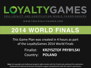 2014 WORLD FINALS
Note: All copyright and intellectual property rights remain with the Finalist who authored this submission.
Published  by  Professional  Services  Champions  League  (LoyaltyGames)  with  the  author’s  permission.    
Finalist: KRZYSZTOF PRYBYLSKI
Country: POLAND
This Game Plan was created in 4 hours as part
of the LoyaltyGames 2014 World Finals
 
