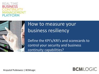 How to measure your
                       business resiliency
                       Define the KPI’s/KRI’s and scorecards to
                       control your security and business
                       continuity capabilities?




Krzysztof Pulkiewicz | BCMLogic
 