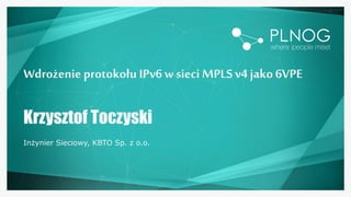 Wdrożenie protokołu IPv6 w sieci MPLSv4 jako 6VPE
Krzysztof Toczyski
Inżynier Sieciowy, KBTO Sp. z o.o.
 