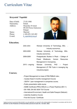 Krzysztof Topolski
Date of birth: 27.03.1980
Nationality: Polish
Address: Husarska 18 street
09-410 Nowe Gulczewo
Poland
Status: Married
Phone: (+48) 691-162-482
E-mail: k_topolski@wp.pl
Education;
2000–2003 Warsaw University of Technology, BSc. .
. Industry economics,
2003-2005 Warsaw University of Technology, MSc.
Industry economics,
2008-2009 Postgraduate Studies in Płock – College of
Paweł Włodkowic, Human Resources
Management in Companies,
2015 – ongoing Warsaw University, PhD – Project
Management (IT PM Tools in managing big
industrial project)
Courses;
- Project Management on base of PMI-PMBoK rules ;
- Gustaw Kaser 6 months management Course
- ODiTK 1 year management in companies course;
- Public presentation skills course
- ASME Certificate (PROJ-WELD s.c.) Power Pipelines (B31.1)
- EN 1090, EN ISO 3834 TUV Course
- International Envronment, Health and Safet Passport (Nebosh)
- Lidership Academy Course
- First Aid Course / Certificate
Curriculum Vitae
I agree to process my personal data included in my job application as required for the implementation of recruitment in accordance with the Act dn.
29.08.97 on the Protection of Personal Data (Journal of Laws No. 133 item. 883)
 