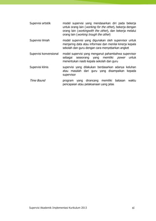 Supervisi Akademik Implementasi Kurikulum 2013 xi
Supervisi artistik model supervisi yang mendasarkan diri pada bekerja
untuk orang lain (working for the other), bekerja dengan
orang lain (workingwith the other), dan bekerja melalui
orang lain (working trough the other)
Supervisi ilmiah model supervisi yang digunakan oleh supervisor untuk
menjaring data atau informasi dan menilai kinerja kepala
sekolah dan guru dengan cara menyebarkan angket
Supervisi konvensional model supervisi yang menganut pahambahwa supervisor
sebagai seseorang yang memiliki power untuk
menentukan nasib kepala sekolah dan guru
Supervisi klinis supervisi yang dilakukan berdasarkan adanya keluhan
atau masalah dari guru yang disampaikan kepada
supervisor
Time Bound program yang dirancang memiliki batasan waktu
pencapaian atau pelaksanaan yang jelas
 