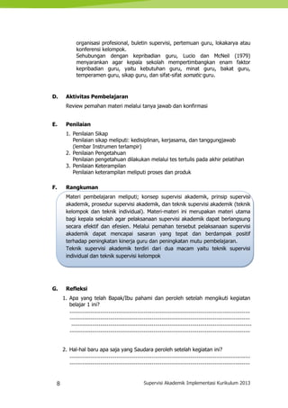 8 Supervisi Akademik Implementasi Kurikulum 2013
organisasi profesional, buletin supervisi, pertemuan guru, lokakarya atau
konferensi kelompok.
Sehubungan dengan kepribadian guru, Lucio dan McNeil (1979)
menyarankan agar kepala sekolah mempertimbangkan enam faktor
kepribadian guru, yaitu kebutuhan guru, minat guru, bakat guru,
temperamen guru, sikap guru, dan sifat-sifat somatic guru.
D. Aktivitas Pembelajaran
Review pemahan materi melalui tanya jawab dan konfirmasi
E. Penilaian
1. Penilaian Sikap
Penilaian sikap meliputi: kedisiplinan, kerjasama, dan tanggungjawab
(lembar Instrumen terlampir)
2. Penilaian Pengetahuan
Penilaian pengetahuan dilakukan melalui tes tertulis pada akhir pelatihan
3. Penilaian Keterampilan
Penilaian keterampilan meliputi proses dan produk
F. Rangkuman
Materi pembelajaran meliputi; konsep supervisi akademik, prinsip supervisi
akademik, prosedur supervisi akademik, dan teknik supervisi akademik (teknik
kelompok dan teknik individual). Materi-materi ini merupakan materi utama
bagi kepala sekolah agar pelaksanaan supervisi akademik dapat berlangsung
secara efektif dan efesien. Melalui pemahan tersebut pelaksanaan supervisi
akademik dapat mencapai sasaran yang tepat dan berdampak positif
terhadap peningkatan kinerja guru dan peningkatan mutu pembelajaran.
Teknik supervisi akademik terdiri dari dua macam yaitu teknik supervisi
individual dan teknik supervisi kelompok
G. Refleksi
1. Apa yang telah Bapak/Ibu pahami dan peroleh setelah mengikuti kegiatan
belajar 1 ini?
................................................................................................................
................................................................................................................
................................................................................................................
................................................................................................................
2. Hal-hal baru apa saja yang Saudara peroleh setelah kegiatan ini?
................................................................................................................
................................................................................................................
 