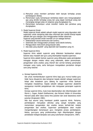 Supervisi Akademik Implementasi Kurikulum 2013 11
d. Menuntut untuk memberi perhatian lebih banyak terhadap proses
pembelajaran dikelas.
e. Memerlukan suatu kemampuan berbahasa dalam cara mengungkapkan
apa yang dimiliki terhadap orang lain yang dapat membuat orang lain
menangkap dengan jelas ciri ekspresi yang diungkapkan itu.
f. Memerlukan kemampun untuk menafsir makna dari peristiwa yang
diungkapkan.
3. Model Supervisi Ilmiah
Model supervisi ilmiah adalah sebuah model supervisi yang digunakan oleh
supervisor untuk menjaring data atau informasi dan menilai kinerja kepala
sekolah dan guru dengan cara menggunakan lembar observasi.
Supervisi yang bersifat ilmiah memiliki ciri-ciri sebagai berikut:
 Dilaksanakan secara berencana dan kontinu.
 Sistematis dan menggunakan prosedur serta teknik tertentu.
 Menggunakan instrument pengumpulan data.
 Ada data yang obyektif yang diperoleh dari kesalahan yang riil.
4. Model Supervisi Klinis
Supervisi klinis adalah supervisi yang dilakukan berdasarkan adanya
keluhan atau masalah dari guru yang disampaikan kepada supervisor.
Supervisi klinis adalah bentuk supervisi yang difokuskan pada peningkatan
mengajar dengan melalui siklus yang sistematik, dalam perencanaan,
pengamatan serta analisis yang intensif dan cermat tentang penampilan
mengajar yang nyata, serta bertujuan mengadakan perubahan dengan
cara yang rasional.
a. Konsep Supervisi Klinis
Ide untuk memberlakukan supervisi klinis bagi guru muncul ketika guru
tidak harus disupervisi atas keinginan kepala sekolah sebagai supervisor
tetapi atas kesadaran guru datang ke supervisor minta bantuan
mengatasi masalahnya. Kepala sekolah sebagai supervisor akademik
seyogyanya memiliki pengetahuan dan menguasai penerapan supervisi
klinis.
Konsep supervisi klinis, mula-mula diperkenalkan dan dikembangkan oleh
Morris L. Cogan, Robert Goldhammer, dan Richarct Weller di Universitas
Harvard pada akhir dasa warsa lima puluhan dan awal dasawarsa enam
puluhan (Krajewski) 1982).
Ada dua asumsi yang mendasari praktik supervisi klinik: Pertama,
pembelajaran merupakan aktivitas yang sangat kompleks yang
memerlukan pengamatan dan analisis secara berhati-hati melalui
pengamatan dan analisis. Supervisor pembelajaran akan mudah
mengembangkan kemampuan guru mengelola proses pembelajaran.
Kedua, guru-guru yang profesionalnya ingin dikembangkan dengan
pendekatan kolegial daripada cara yang outoritarian (Sergiovanni, 1987).
 