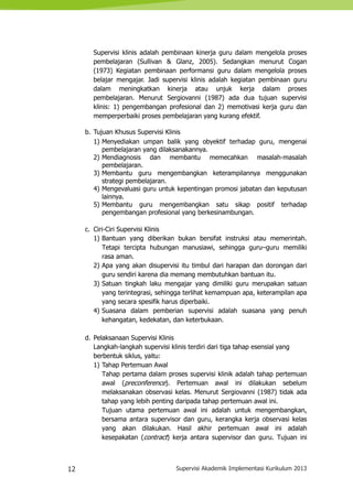 12 Supervisi Akademik Implementasi Kurikulum 2013
Supervisi klinis adalah pembinaan kinerja guru dalam mengelola proses
pembelajaran (Sullivan & Glanz, 2005). Sedangkan menurut Cogan
(1973) Kegiatan pembinaan performansi guru dalam mengelola proses
belajar mengajar. Jadi supervisi klinis adalah kegiatan pembinaan guru
dalam meningkatkan kinerja atau unjuk kerja dalam proses
pembelajaran. Menurut Sergiovanni (1987) ada dua tujuan supervisi
klinis: 1) pengembangan profesional dan 2) memotivasi kerja guru dan
memperperbaiki proses pembelajaran yang kurang efektif.
b. Tujuan Khusus Supervisi Klinis
1) Menyediakan umpan balik yang obyektif terhadap guru, mengenai
pembelajaran yang dilaksanakannya.
2) Mendiagnosis dan membantu memecahkan masalah-masalah
pembelajaran.
3) Membantu guru mengembangkan keterampilannya menggunakan
strategi pembelajaran.
4) Mengevaluasi guru untuk kepentingan promosi jabatan dan keputusan
lainnya.
5) Membantu guru mengembangkan satu sikap positif terhadap
pengembangan profesional yang berkesinambungan.
c. Ciri-Ciri Supervisi Klinis
1) Bantuan yang diberikan bukan bersifat instruksi atau memerintah.
Tetapi tercipta hubungan manusiawi, sehingga guru–guru memiliki
rasa aman.
2) Apa yang akan disupervisi itu timbul dari harapan dan dorongan dari
guru sendiri karena dia memang membutuhkan bantuan itu.
3) Satuan tingkah laku mengajar yang dimiliki guru merupakan satuan
yang terintegrasi, sehingga terlihat kemampuan apa, keterampilan apa
yang secara spesifik harus diperbaiki.
4) Suasana dalam pemberian supervisi adalah suasana yang penuh
kehangatan, kedekatan, dan keterbukaan.
d. Pelaksanaan Supervisi Klinis
Langkah-langkah supervisi klinis terdiri dari tiga tahap esensial yang
berbentuk siklus, yaitu:
1) Tahap Pertemuan Awal
Tahap pertama dalam proses supervisi klinik adalah tahap pertemuan
awal (preconference). Pertemuan awal ini dilakukan sebelum
melaksanakan observasi kelas. Menurut Sergiovanni (1987) tidak ada
tahap yang lebih penting daripada tahap pertemuan awal ini.
Tujuan utama pertemuan awal ini adalah untuk mengembangkan,
bersama antara supervisor dan guru, kerangka kerja observasi kelas
yang akan dilakukan. Hasil akhir pertemuan awal ini adalah
kesepakatan (contract) kerja antara supervisor dan guru. Tujuan ini
 