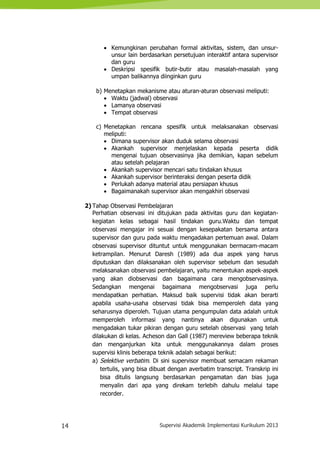 14 Supervisi Akademik Implementasi Kurikulum 2013
 Kemungkinan perubahan formal aktivitas, sistem, dan unsur-
unsur lain berdasarkan persetujuan interaktif antara supervisor
dan guru
 Deskripsi spesifik butir-butir atau masalah-masalah yang
umpan balikannya diinginkan guru
b) Menetapkan mekanisme atau aturan-aturan observasi meliputi:
 Waktu (jadwal) observasi
 Lamanya observasi
 Tempat observasi
c) Menetapkan rencana spesifik untuk melaksanakan observasi
meliputi:
 Dimana supervisor akan duduk selama observasi
 Akankah supervisor menjelaskan kepada peserta didik
mengenai tujuan observasinya jika demikian, kapan sebelum
atau setelah pelajaran
 Akankah supervisor mencari satu tindakan khusus
 Akankah supervisor berinteraksi dengan peserta didik
 Perlukah adanya material atau persiapan khusus
 Bagaimanakah supervisor akan mengakhiri observasi
2) Tahap Observasi Pembelajaran
Perhatian observasi ini ditujukan pada aktivitas guru dan kegiatan-
kegiatan kelas sebagai hasil tindakan guru.Waktu dan tempat
observasi mengajar ini sesuai dengan kesepakatan bersama antara
supervisor dan guru pada waktu mengadakan pertemuan awal. Dalam
observasi supervisor dituntut untuk menggunakan bermacam-macam
ketrampilan. Menurut Daresh (1989) ada dua aspek yang harus
diputuskan dan dilaksanakan oleh supervisor sebelum dan sesudah
melaksanakan observasi pembelajaran, yaitu menentukan aspek-aspek
yang akan diobservasi dan bagaimana cara mengobservasinya.
Sedangkan mengenai bagaimana mengobservasi juga perlu
mendapatkan perhatian. Maksud baik supervisi tidak akan berarti
apabila usaha-usaha observasi tidak bisa memperoleh data yang
seharusnya diperoleh. Tujuan utama pengumpulan data adalah untuk
memperoleh informasi yang nantinya akan digunakan untuk
mengadakan tukar pikiran dengan guru setelah observasi yang telah
dilakukan di kelas. Acheson dan Gall (1987) mereview beberapa teknik
dan menganjurkan kita untuk menggunakannya dalam proses
supervisi klinis beberapa teknik adalah sebagai berikut:
a) Selektive verbatim. Di sini supervisor membuat semacam rekaman
tertulis, yang bisa dibuat dengan averbatim transcript. Transkrip ini
bisa ditulis langsung berdasarkan pengamatan dan bias juga
menyalin dari apa yang direkam terlebih dahulu melalui tape
recorder.
 