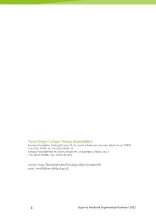 ii Supervisi Akademik Implementasi Kurikulum 2013
Pusat Pengembangan Tenaga Kependidikan
Komplek Kemdikbud Gedung D Lantai 17, Jln. Jenderal Sudirman, Senayan, Jakarta Pusat, 10270
Telp.(021) 57946110, Fax. (021) 57946110
Kampus Pusbangtendik Jln. Raya Cinangka Km. 19 Bojongsari, Depok, 16517
Telp. (021) 7490411, Fax. (021) 7491174
website: http://bpsdmpk.kemdikbud.go.id/pusbangtendik
email: tendik@kemdikbud.go.id
 