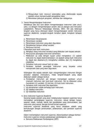 Supervisi Akademik Implementasi Kurikulum 2013 27
1) Mengurutkan butir menurut sistematika yang dikehendaki kepala
sekolah untuk mempermudah pengolahan data.
2) Menuliskan petunjuk pengisian, identitas dan sebagainya.
3. Teknik Mengembangkan Instrumen
Setidaknya ada dua cara dalam mengembangkan instrumen (alat ukur),
yaitu: (1) dengan mengembangkan sendiri; dan (2) dengan cara menyadur
(adaptation). Menurut Natawidjaja (Komala, 2003: 59) ada beberapa
langkah yang harus ditempuh dalam mengembangkan sendiri instrumen
supervisi akademik. Langkah-langkah tersebut dapat mengikuti tahapan
berikut:
a. Menentukan fokus/sasaran.
b. Menentukan variabel.
c. Menentukan instrumen yang akan digunakan.
d. Menjabarkan bangun setiap variabel.
e. Menyusun kisi-kisi.
f.Penulisan butir-butir insrtrumen.
g. Mengkaji ulang instrumen tersebut yang dilakukan oleh kepala sekolah.
h. Penyusunan perangkat instrumen sementara.
i. Melakukan uji coba dengan tujuan untuk mengetahui: (1) apakah
instrumen itu dapat diadministrasikan; (2) apakah setiap butir instrumen
itu dapat dan dipahami;(3) mengetahui validitas; dan (4) mengetahui
reliabilitas.
j. Perbaikan instrumen sesuai hasil uji coba.
k. Penataan kembali perangkat instrumen yang terpakai untuk
memperoleh data yang akan digunakan.
Sedangkan bila kepala sekolah ingin mengembangkan instrumen dengan
prosedur adaptasi (menyadur), maka langkah-langkah yang dapat
dilakukan adalah sebagai berikut:
a. Penelaahan instrumen asli dengan mempelajari panduan umum
(manual) instrumen dan butir-butir instrumen. Hal itu dilakukan untuk
memahami (1) variabel; (2) kisi-kisi; (3) butir-butir instrumen.
b. Perbaikan butir instrumen bila diperlukan.
c. Uji pemahaman subjek terhadap butir instrumen.
d. Uji validitas instrumen.
e. Uji reliabilitas instrumen
4. Jenis Instrumen Supervisi Akademik
Seorang kepala sekolah yang akan melaksanakan kegiatan supervise harus
menyiapkan perlengkapan supervisi, instrumen, sesuai dengan tujuan,
sasaran, objek, metode, teknik dan pendekatan yang direncanakan, dan
instrumen yang sesuai, berupa format-format supervisi.
Instrumen supervisi akademik yang harus disiapkan adalah yang
berhubungan dengan perencanaan, pelaksanaan, dan penilaian supervisi
akademik.
Dalam memantapkan instrumen supervisi, dikelompokkan sebagai berikut:
Instrumen supervisi rencana pelaksanaan pembelajaran, yaitu:
a. Rencana Pelaksanaan Pembelajaran (RPP)
 
