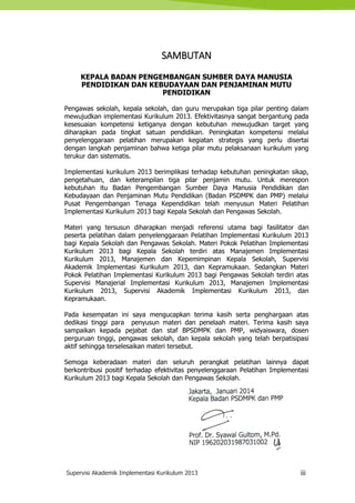 Supervisi Akademik Implementasi Kurikulum 2013 iii
SAMBUTAN
KEPALA BADAN PENGEMBANGAN SUMBER DAYA MANUSIA
PENDIDIKAN DAN KEBUDAYAAN DAN PENJAMINAN MUTU
PENDIDIKAN
Pengawas sekolah, kepala sekolah, dan guru merupakan tiga pilar penting dalam
mewujudkan implementasi Kurikulum 2013. Efektivitasnya sangat bergantung pada
kesesuaian kompetensi ketiganya dengan kebutuhan mewujudkan target yang
diharapkan pada tingkat satuan pendidikan. Peningkatan kompetensi melalui
penyelenggaraan pelatihan merupakan kegiatan strategis yang perlu disertai
dengan langkah penjaminan bahwa ketiga pilar mutu pelaksanaan kurikulum yang
terukur dan sistematis.
Implementasi kurikulum 2013 berimplikasi terhadap kebutuhan peningkatan sikap,
pengetahuan, dan keterampilan tiga pilar penjamin mutu. Untuk merespon
kebutuhan itu Badan Pengembangan Sumber Daya Manusia Pendidikan dan
Kebudayaan dan Penjaminan Mutu Pendidikan (Badan PSDMPK dan PMP) melalui
Pusat Pengembangan Tenaga Kependidikan telah menyusun Materi Pelatihan
Implementasi Kurikulum 2013 bagi Kepala Sekolah dan Pengawas Sekolah.
Materi yang tersusun diharapkan menjadi referensi utama bagi fasilitator dan
peserta pelatihan dalam penyelenggaraan Pelatihan Implementasi Kurikulum 2013
bagi Kepala Sekolah dan Pengawas Sekolah. Materi Pokok Pelatihan Implementasi
Kurikulum 2013 bagi Kepala Sekolah terdiri atas Manajemen Implementasi
Kurikulum 2013, Manajemen dan Kepemimpinan Kepala Sekolah, Supervisi
Akademik Implementasi Kurikulum 2013, dan Kepramukaan. Sedangkan Materi
Pokok Pelatihan Implementasi Kurikulum 2013 bagi Pengawas Sekolah terdiri atas
Supervisi Manajerial Implementasi Kurikulum 2013, Manajemen Implementasi
Kurikulum 2013, Supervisi Akademik Implementasi Kurikulum 2013, dan
Kepramukaan.
Pada kesempatan ini saya mengucapkan terima kasih serta penghargaan atas
dedikasi tinggi para penyusun materi dan penelaah materi. Terima kasih saya
sampaikan kepada pejabat dan staf BPSDMPK dan PMP, widyaiswara, dosen
perguruan tinggi, pengawas sekolah, dan kepala sekolah yang telah berpatisipasi
aktif sehingga terselesaikan materi tersebut.
Semoga keberadaan materi dan seluruh perangkat pelatihan lainnya dapat
berkontribusi positif terhadap efektivitas penyelenggaraan Pelatihan Implementasi
Kurikulum 2013 bagi Kepala Sekolah dan Pengawas Sekolah.
Jakarta, Januari 2014
Kepala Badan PSDMPK dan PMP
Prof. Dr. Syawal Gultom, M.Pd.
NIP 196202031987031002
 