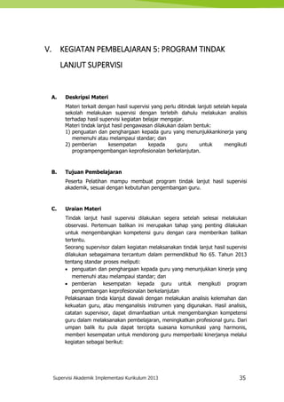 Supervisi Akademik Implementasi Kurikulum 2013 35
V. KEGIATAN PEMBELAJARAN 5: PROGRAM TINDAK
LANJUT SUPERVISI
A. Deskripsi Materi
Materi terkait dengan hasil supervisi yang perlu ditindak lanjuti setelah kepala
sekolah melakukan supervisi dengan terlebih dahulu melakukan analisis
terhadap hasil supervisi kegiatan belajar mengajar.
Materi tindak lanjut hasil pengawasan dilakukan dalam bentuk:
1) penguatan dan penghargaan kepada guru yang menunjukkankinerja yang
memenuhi atau melampaui standar; dan
2) pemberian kesempatan kepada guru untuk mengikuti
programpengembangan keprofesionalan berkelanjutan.
B. Tujuan Pembelajaran
Peserta Pelatihan mampu membuat program tindak lanjut hasil supervisi
akademik, sesuai dengan kebutuhan pengembangan guru.
C. Uraian Materi
Tindak lanjut hasil supervisi dilakukan segera setelah selesai melakukan
observasi. Pertemuan balikan ini merupakan tahap yang penting dilakukan
untuk mengembangkan kompetensi guru dengan cara memberikan balikan
tertentu.
Seorang supervisor dalam kegiatan melaksanakan tindak lanjut hasil supervisi
dilakukan sebagaimana tercantum dalam permendikbud No 65. Tahun 2013
tentang standar proses meliputi:
 penguatan dan penghargaan kepada guru yang menunjukkan kinerja yang
memenuhi atau melampaui standar; dan
 pemberian kesempatan kepada guru untuk mengikuti program
pengembangan keprofesionalan berkelanjutan
Pelaksanaan tinda klanjut diawali dengan melakukan analisis kelemahan dan
kekuatan guru, atau menganalisis instrumen yang digunakan. Hasil analisis,
catatan supervisor, dapat dimanfaatkan untuk mengembangkan kompetensi
guru dalam melaksanakan pembelajaran, meningkatkan profesional guru. Dari
umpan balik itu pula dapat tercipta suasana komunikasi yang harmonis,
memberi kesempatan untuk mendorong guru memperbaiki kinerjanya melalui
kegiatan sebagai berikut:
 