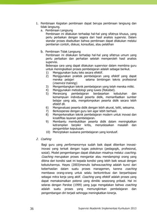 36 Supervisi Akademik Implementasi Kurikulum 2013
1. Pembinaan Kegiatan pembinaan dapat berupa pembinaan langsung dan
tidak langsung.
a. Pembinaan Langsung
Pembinaan ini dilakukan terhadap hal-hal yang sifatnya khusus, yang
perlu perbaikan dengan segera dari hasil analisis supervisi. Dalam
standar proses disebutkan bahwa pembinaan dapat dilakukan melalui
pemberian contoh, diskusi, konsultasi, atau pelatihan
b. Pembinaan Tidak Langsung
Pembinaan ini dilakukan terhadap hal-hal yang sifatnya umum yang
perlu perbaikan dan perhatian setelah memperoleh hasil analisis
supervisi.
Beberapa cara yang dapat dilakukan supervisor dalam membina guru
untuk meningkatkan proses pembelajaran adalah sebagai berikut.
1) Menggunakan buku teks secara efektif.
2) Menggunakan praktek pembelajaran yang efektif yang dapat
mereka pelajari selama bimbingan teknis profesional
(inservice training).
3) Mengembangkan teknik pembelajaran yang telah mereka miliki.
4) Menggunakan metodologi yang luwes (fleksibel).
5) Merancang pembelajaran berdasarkan kebutuhan dan
kemampuan individual peserta didik, memanfaatkan sumber
belajar yang ada, mengelompokan peserta didik secara lebih
efektif dll.
6) Mengevaluasi peserta didik dengan lebih akurat, teliti, seksama.
7) Berkooperasi dengan guru lain agar lebih berhasil.
8) Memperkenalkan teknik pembelajaran modern untuk inovasi dan
kreatifitas layanan pembelajaran.
9) Membantu membuktikan peserta didik dalam meningkatkan
ketrampilan berpikir kritis, menyelesaikan masalah dan
pengambilan keputusan.
10) Menciptakan suasana pembelajaran yang kondusif.
2. Coahing
Bagi guru yang performance-nya sudah baik dapat diberikan inovasi-
inovasi yang terkait dengan tugas pokoknya (pedagogik, profesional,
sosial). Model pengembangan dapat dilakukan misalnya melalui coaching.
Coaching merupakan proses mengantar atau mendampingi orang yang
dibina dari kondisi saat ini kepada kondisi yang lebih baik sesuai dengan
kebutuhannya. Hayes (2003)menulis bahwacoaching adalah kunci dari
keberhasilan dalam suatu proses managemen, karena coaching
membawa orang-orang untuk selalu berkontribusi dan berpartisipasi
sebagai mitra kerja yang aktif. Coaching yang efektif adalah proses yang
dapat memaksimalkan potensi yang dimiliki seseorang pribadi. Hal ini
selaras dengan Parsloe (1999) yang juga mengatakan bahwa coaching
adalah suatu proses yang memungkinkan pembelajaran dan
pengembangan diri terjadi sehingga meningkatkan kinerja.
 