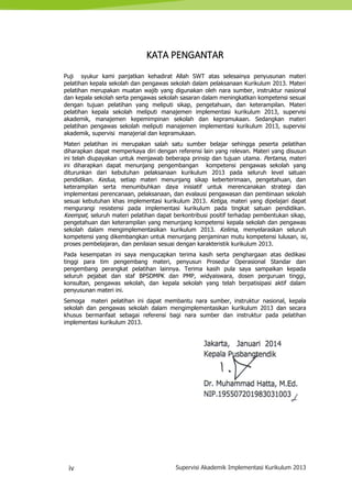 iv Supervisi Akademik Implementasi Kurikulum 2013
KATA PENGANTAR
Puji syukur kami panjatkan kehadirat Allah SWT atas selesainya penyusunan materi
pelatihan kepala sekolah dan pengawas sekolah dalam pelaksanaan Kurikulum 2013. Materi
pelatihan merupakan muatan wajib yang digunakan oleh nara sumber, instruktur nasional
dan kepala sekolah serta pengawas sekolah sasaran dalam meningkatkan kompetensi sesuai
dengan tujuan pelatihan yang meliputi sikap, pengetahuan, dan keterampilan. Materi
pelatihan kepala sekolah meliputi manajemen implementasi kurikulum 2013, supervisi
akademik, manajemen kepemimpinan sekolah dan kepramukaan. Sedangkan materi
pelatihan pengawas sekolah meliputi manajemen implementasi kurikulum 2013, supervisi
akademik, supervisi manajerial dan kepramukaan.
Materi pelatihan ini merupakan salah satu sumber belajar sehingga peserta pelatihan
diharapkan dapat memperkaya diri dengan referensi lain yang relevan. Materi yang disusun
ini telah diupayakan untuk menjawab beberapa prinsip dan tujuan utama. Pertama, materi
ini diharapkan dapat menunjang pengembangan kompetensi pengawas sekolah yang
diturunkan dari kebutuhan pelaksanaan kurikulum 2013 pada seluruh level satuan
pendidikan. Kedua, setiap materi menunjang sikap keberterimaan, pengetahuan, dan
keterampilan serta menumbuhkan daya inisiatif untuk merencanakan strategi dan
implementasi perencanaan, pelaksanaan, dan evalausi pengawasan dan pembinaan sekolah
sesuai kebutuhan khas implementasi kurikulum 2013. Ketiga, materi yang dipelajari dapat
mengurangi resistensi pada implementasi kurikulum pada tingkat satuan pendidikan.
Keempat, seluruh materi pelatihan dapat berkontribusi positif terhadap pembentukan sikap,
pengetahuan dan keterampilan yang menunjang kompetensi kepala sekolah dan pengawas
sekolah dalam mengimplementasikan kurikulum 2013. Kelima, menyelaraskan seluruh
kompetensi yang dikembangkan untuk menunjang penjaminan mutu kompetensi lulusan, isi,
proses pembelajaran, dan penilaian sesuai dengan karakteristik kurikulum 2013.
Pada kesempatan ini saya mengucapkan terima kasih serta penghargaan atas dedikasi
tinggi para tim pengembang materi, penyusun Prosedur Operasional Standar dan
pengembang perangkat pelatihan lainnya. Terima kasih pula saya sampaikan kepada
seluruh pejabat dan staf BPSDMPK dan PMP, widyaiswara, dosen perguruan tinggi,
konsultan, pengawas sekolah, dan kepala sekolah yang telah berpatisipasi aktif dalam
penyusunan materi ini.
Semoga materi pelatihan ini dapat membantu nara sumber, instruktur nasional, kepala
sekolah dan pengawas sekolah dalam mengimplementasikan kurikulum 2013 dan secara
khusus bermanfaat sebagai referensi bagi nara sumber dan instruktur pada pelatihan
implementasi kurikulum 2013.
Jakarta, Januari 2014
Kepala Pusbangtendik
Dr. Muhammad Hatta, M.Ed.
NIP.195507201983031003
 