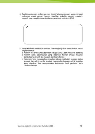 Supervisi Akademik Implementasi Kurikulum 2013 41
4. Buatlah pertanyaan-pertanyaan non direktif atau pertanyaan yang menggali
kedasaran sesuai dengan konsep coaching berkaitan dengan masalah-
masalah yang mungkin muncul dalamimplementasi kurikulum 2013.
5. Setiap kelompok melakukan simulasi coaching yang telah direncanakan sesuai
langkah berikut:
a. Memilih dua orang untuk berperan sebagai Guru A dan Pengawas pembina,
b. Memilih salah satumasalah yang diberikan fasilitor (misal: masalah
pembelajaran kreatif dan masalah penilaian otentik)
c. Kelompok yang mendapatkan masalah sejenis melakukan kegiatan saling
simulasi dan saling menilai simulasi coaching berdasarkan rubrik penilaian
yang diberikan dan menyampaikan kesimpulan hasil penilaian serta
rekomendasinya.
 