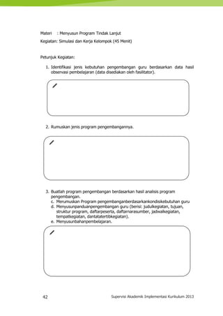 42 Supervisi Akademik Implementasi Kurikulum 2013
Materi : Menyusun Program Tindak Lanjut
Kegiatan: Simulasi dan Kerja Kelompok (45 Menit)
Petunjuk Kegiatan:
1. Identifikasi jenis kebutuhan pengembangan guru berdasarkan data hasil
observasi pembelajaran (data disediakan oleh fasilitator).
2. Rumuskan jenis program pengembangannya.
3. Buatlah program pengembangan berdasarkan hasil analisis program
pengembangan.
c. Merumuskan Program pengembanganberdasarkankondisikebutuhan guru
d. Menyusunpanduanpengembangan guru (berisi: judulkegiatan, tujuan,
struktur program, daftarpeserta, daftarnarasumber, jadwalkegiatan,
tempatkegiatan, dantatatertibkegiatan).
e. Menyusunbahanpembelajaran.
 