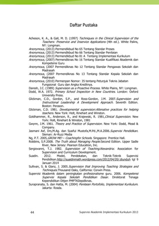 44 Supervisi Akademik Implementasi Kurikulum 2013
Daftar Pustaka
Acheson, K. A., & Gall, M. D. (1997) Techniques in the Clinical Supervision of the
Teachers: Preservice and Inservice Applications (4th ed.). White Palins,
NY: Longman.
Anonymous, (2013) Permendikbud No 65 Tentang Standar Proses
Anonymous, (2013) Permendikbud No 66 Tentang Standar Penilaian
Anonymous, (2013) Permendikbud No 81 A Tentang Implementasi Kurikulum
Anonymous, (2007) Permendiknas No 16 Tentang Standar Kualifikasi Akademik dan
Kompetensi Guru
Anonymous, (2007 Permendiknas No 12 Tentang Standar Pengawas Sekolah dan
Madrasah
Anonymous, (2007 Permendiknas No 13 Tentang Standar Kepala Sekolah dan
Madrasah
Anonymous, (2010) Permenpan Nomor: 35 tentang Petunjuk Teknis Jabatan
Fungsional Guru dan Angka Kreditnya.
Daresh, J.C. (1989) Supervision as a Proactive Process. White Plains, NY: Longman.
Dodd, W.A. 1972. Primary School Inspection in New Countries. London: Oxford
University Press.
Glickman, C.D., Gordon, S.P., and Ross-Gordon, J.M. 2007.Supervision and
Instructional Leadership A Development Approach. Seventh Edition.
Boston: Perason.
Glickman, C.D. 1981. Developmental supervision:Altenative practices for helping
teachers. New York: Holt, Rinehart and Winston.
Goldhammer, R., Anderson, R., and Krajewski, R. 1981,Clinical Supervision. New
York: Holt, Rinehart & Winston, 1981
Gwynn, J.M. 1961. Theory and Practice of Supervision. New York: Dodd, Mead &
Company.
Jasmani Asf, Drs,M.Ag. dan Syaiful Mustofa,M.Pd.,M.A.2006.Supervisi Pendidikan.
Sleman: Ar-Ruzz Media
Ng, P.T. 2005,GROW ME! – Coachingfor Schools. Singapore: Prentice Hall.
Robbins, S.P.2008. The Truth about Managing People.Second Edition. Upper Sadle
River, New Jersey: Pearson Education, Inc.
Sergiovanni, T.J. 1982. Supervision of Teaching.Alexandria: Association for
Supervision and Curriculum Development.
Suadin. 2012. Model, Pendekatan, dan Teknik-Teknik Supervisi
Pendidikan.http://suaidinmath.wordpress.com/2012/04/20/.diunduh tgl 9
Januari 2014
Sullivan, S. & Glanz, J. 2005.Supervision that Improving Teaching Strategies and
Techniques.Thousand Oaks, California: Corwin Press.
Supervisi Akademik dalam peningkatan profesionalisme guru. 2006. Kompetensi
Supervisi Kepala Sekolah Pendidikan Dasar. Direktorat Tenaga
Kependidikan Ditjen PMPTKDepdiknas.
Surapranata, S. dan Hatta, M. (2004) Penilaian Portofolio, Implementasi Kurikulum.
Jakarta: Rosda.
 