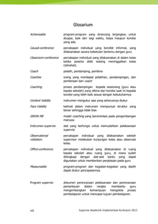viii Supervisi Akademik Implementasi Kurikulum 2013
Glosarium
Achieveable program-program yang dirancang terjangkau untuk
dicapai, baik dari segi waktu, biaya maupun kondisi
yang ada.
Causal-conference percakapan individual yang bersifat informal, yang
dilaksanakan secara kebetulan bertemu dengan guru
Classroom-conference percakapan individual yang dilaksanakan di dalam kelas
ketika peserta didik sedang meninggalkan kelas
(istirahat).
Coach pelatih, pendamping, pembina
Coachee orang yang mendapat pelatihan, pendampingan, dan
pembinaan dari coach
Coaching proses pendampingan kepada seseorang (guru atau
kepala sekolah) yang dibina dari kondisi saat ini kepada
kondisi yang lebih baik sesuai dengan kebutuhannya
Content Validity instrumen mengukur apa yang seharusnya diukur
Face Validity kalimat dalam instrumen mempunyai struktur yang
benar sehingga tidak bias
GROW ME model coaching yang berorientasi pada pengembangan
manusia
Instrumen supervisi alat yang berfungsi untuk memudahkan pelaksanaan
supervisi
Observational
visitation.
percakapan individual yang dilaksanakan setelah
supervisor melakukan kunjungan kelas atau observasi
kelas.
Office-conference. percakapan individual yang dilaksanakan di ruang
kepala sekolah atau ruang guru, di mana sudah
dilengkapi dengan alat-alat bantu yang dapat
digunakan untuk memberikan penjelasan pada guru
Measureable program-program dan kegiatan-kegiatan yang dipilih
dapat diukur pencapaiannya.
Program supervisi dokumen perencanaan pelaksanaan dan perencanaan
pemantauan dalam rangka membantu guru
mengembangkan kemampuan mengelola proses
pembelajaran untuk mencapai tujuan pembelajaran.
 