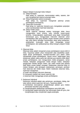 6 Supervisi Akademik Implementasi Kurikulum 2013
Adapun tahapan kunjungan kelas meliputi:
(1) Tahap Persiapan.
Pada tahap ini, supervisor merencanakan waktu, sasaran, dan
cara mengobservasi selama kunjungan kelas.
(2) Tahap Pengamatan selama kunjungan.
Pada tahap ini, supervisor mengamati jalannya proses
pembelajaran berlangsung.
(3) Tahap Akhir Kunjungan.
Pada tahap ini, supervisor bersama guru mengadakan perjanjian
untuk membicarakan hasil-hasil observasi.
(4) Tahap Tindak Lanjut.
Teknik supervisi individual melalui kunjungan kelas harus
menggunakan enam kriteria, yaitu memiliki tujuan-tujuan
tertentu, mengungkapkan aspek-aspek yang dapat memperbaiki
kemampuan guru, menggunakan instrumen observasi untuk
mendapatkan data yang obyektif, terjadi interaksi antara pembina
dan yang dibina sehingga menimbulkan sikap saling pengertian,
pelaksanaan kunjungan kelas tidak menganggu proses
pembelajaran; dan pelaksanaannya diikuti dengan program tindak
lanjut.
2. Observasi Kelas
Observasi kelas adalah mengamati proses pembelajaran secara teliti di
kelas. Tujuannya adalah untuk memperoleh data obyektifitas aspek-
aspek situasi pembelajaran, kesulitan-kesulitan guru dalam usaha
memperbaiki proses pembelajaran. Secara umum, aspek-aspek yang
diobservasi adalah usaha-usaha dan aktivitas guru-peserta didik dalam
proses pembelajaran, cara menggunakan media pengajaran, variasi
metode, ketepatan penggunaan media dengan materi, ketepatan
penggunaan metode dengan materi, dan reaksi mental para peserta
didik dalam proses belajar mengajar. Pelaksanaan observasi kelas ini
melalui tahapan, yaitu persiapan, pelaksanaan, penutupan, penilaian
hasil observasi dan tindak lanjut. Dalam melakukan observasi kelas,
supervisor seyogyanya:
a) sudah siap dengan instrumen observasi,
b) menguasai masalah dan tujuan supervisi, dan
c) observasi tidak mengganggu proses pembelajaran.
3. Pertemuan Individual
Pertemuan individual adalah satu pertemuan, percakapan, dialog, dan
tukar pikiran antara supervisor dan guru. Tujuannya adalah:
a) memberikan kemungkinan pengembangan jabatan guru melalui
pemecahan kesulitan yang dihadapi;
b) mengembangkan pelaksanaan pembelajaran yang lebih baik;
c) memperbaiki segala kelemahan dan kekurangan pada diri guru; dan
menghilangkan atau menghindari segala prasangka.
 