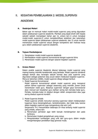 10 Supervisi Akademik Implementasi Kurikulum 2013
II. KEGIATAN PEMBELAJARAN 2: MODEL SUPERVISI
AKADEMIK
A. Deskripsi Materi
Bahan ajar ini memuat materi model-model supervisi yang sering digunakan
dalam pelaksanaan supervisi akademik. Manfaat yang dapat diraih oleh kepala
sekolah setelah mempelajari bahan ajar ini, antara lain:1) untuk mengkaji
model-model supervisi;2) untuk mengidentifikasi kelebihan dan kelemahan
model supervisi dalam pelaksanaan supervisi akademik; dan 3) untuk memilih
menentukan model supervisi sesuai dengan kompetensi dan motivasi kerja
guru dalam pelaksanaan supervisi akademik.
B. Tujuan Pembelajaran
1. Menjelaskan model-model supervisi akademik
2. Membedakan model supervisi konvensional dengan supervisi klinis
3. Menentukan model supervisi dengan sasaran kegiatan supervisi
C. Uraian Materi
Dalam praktik supervisi Akademik dikenal beberapa model supervisi yang
masing-masing memiliki karakteristik yang berbeda. Model supervisi dimaknai
sebagai bentuk atau kerangka sebuah konsep atau pola supervisi yang
digunakan sebagai pedoman atau acuan dalam melakukan kegiatan supervisi.
Menurut Sahertian (2008), model supervisi dibagi sebagai berikut:
1. Model Supervisi Konvensional
Model supervisi konvensional adalah model supervisi yang menganut
paham bahwa supervisor sebagai seseorang yang memiliki power untuk
menentukan nasib guru. Biasanya supervisor dengan gaya konvensional
akan mencari-cari kesalahan guru bahkan sering kali memata-matai guru.
Perilaku memata-matai ini disebut dengan istilah snoopervision atau juga
sering disebut supervisi korektif.
2. Model Supervisi Artistik
Model supervisi artistik menuntut seorang supervisor dalam melaksanakan
tugasnya harus berpengetahuan, berketerampilan, dan tidak kaku karena
dalam kegiatan supervisi juga mengandung nilai seni (art)
Sergiovanni Th.J menyamakan beberapa ciri khas tentang model supervisi
yang artistik, antara lain:
a. Memerlukan perhatian agar lebih banyak mendengarkan dari pada
berbicara.
b. Memerlukan tingkat pengetahuan yang cukup.
c. Mengutamakan sumbangan yang unik dari guru–guru dalam rangka
mengembangkan pendidikan bagi generasi muda.
 