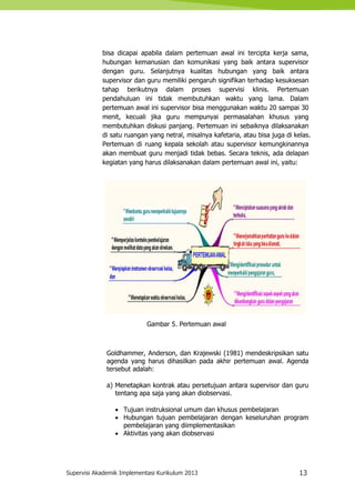 Supervisi Akademik Implementasi Kurikulum 2013 13
bisa dicapai apabila dalam pertemuan awal ini tercipta kerja sama,
hubungan kemanusian dan komunikasi yang baik antara supervisor
dengan guru. Selanjutnya kualitas hubungan yang baik antara
supervisor dan guru memiliki pengaruh signifikan terhadap kesuksesan
tahap berikutnya dalam proses supervisi klinis. Pertemuan
pendahuluan ini tidak membutuhkan waktu yang lama. Dalam
pertemuan awal ini supervisor bisa menggunakan waktu 20 sampai 30
menit, kecuali jika guru mempunyai permasalahan khusus yang
membutuhkan diskusi panjang. Pertemuan ini sebaiknya dilaksanakan
di satu ruangan yang netral, misalnya kafetaria, atau bisa juga di kelas.
Pertemuan di ruang kepala sekolah atau supervisor kemungkinannya
akan membuat guru menjadi tidak bebas. Secara teknis, ada delapan
kegiatan yang harus dilaksanakan dalam pertemuan awal ini, yaitu:
Gambar 5. Pertemuan awal
Goldhammer, Anderson, dan Krajewski (1981) mendeskripsikan satu
agenda yang harus dihasilkan pada akhir pertemuan awal. Agenda
tersebut adalah:
a) Menetapkan kontrak atau persetujuan antara supervisor dan guru
tentang apa saja yang akan diobservasi.
 Tujuan instruksional umum dan khusus pembelajaran
 Hubungan tujuan pembelajaran dengan keseluruhan program
pembelajaran yang diimplementasikan
 Aktivitas yang akan diobservasi
 