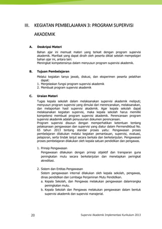 20 Supervisi Akademik Implementasi Kurikulum 2013
III. KEGIATAN PEMBELAJARAN 3: PROGRAM SUPERVISI
AKADEMIK
A. Deskripsi Materi
Bahan ajar ini memuat materi yang terkait dengan program supervisi
akademik. Manfaat yang dapat diraih oleh peserta diklat setelah mempelajari
bahan ajar ini, antara lain:
Meningkat kompetensinya dalam menyusun program supervisi akademik.
B. Tujuan Pembelajaran
Melalui kegiatan tanya jawab, diskusi, dan eksperimen peserta pelatihan
dapat:
1. Menjelaskan fungsi program supervisi akademik
2. Membuat program supervisi akademik
C. Uraian Materi
Tugas kepala sekolah dalam melaksanakan supervisi akademik meliputi;
menyusun program supervisi yang dimulai dari merencanakan, melaksanakan,
dan melaporkan hasil supervisi akademik. Agar kepala sekolah dapat
melaksanakan kegiatan supervisi, maka kepala sekolah harus memiliki
kompetensi membuat program supervisi akademik. Perencanaan program
supervisi akademik adalah penyusunan dokumen perencanaan.
Program supervisi disusun dengan memperhatikan ketentuan tentang
pelaksanaan pengawasan dan supervisi yang diatur dalam Permendikbud No.
65 tahun 2013 tentang standar proses yaitu: Pengawasan proses
pembelajaran dilakukan melalui kegiatan pemantauan, supervisi, evaluasi,
pelaporan, serta tindak lanjut secara berkala dan berkelanjutan. Pengawasan
proses pembelajaran dilakukan oleh kepala satuan pendidikan dan pengawas.
1. Prinsip Pengawasan
Pengawasan dilakukan dengan prinsip objektif dan transparan guna
peningkatan mutu secara berkelanjutan dan menetapkan peringkat
akreditasi.
2. Sistem dan Entitas Pengawasan
Sistem pengawasan internal dilakukan oleh kepala sekolah, pengawas,
dinas pendidikan dan Lembaga Penjaminan Mutu Pendidikan.
a. Kepala Sekolah, dan Pengawas melakukan pengawasan dalamrangka
peningkatan mutu.
b. Kepala Sekolah dan Pengawas melakukan pengawasan dalam bentuk
supervisi akademik dan supervisi manajerial.
 