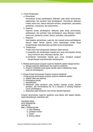 Supervisi Akademik Implementasi Kurikulum 2013 21
3. Proses Pengawasan
a. Pemantauan
Pemantauan proses pembelajaran dilakukan pada tahap perencanaan,
pelaksanaan, dan penilaian hasil pembelajaran. Pemantauan dilakukan
melalui antara lain, diskusi kelompok terfokus, pengamatan, pencatatan,
perekaman, wawancara, dan dokumentasi.
b. Supervisi
Supervisi proses pembelajaran dilakukan pada tahap perencanaan,
pelaksanaan, dan penilaian hasil pembelajaran yang dilakukan melalui
antara lain, pemberian contoh, diskusi, konsultasi, atau pelatihan.
c. Pelaporan
Hasil kegiatan pemantauan, supervisi, dan evaluasi proses pembelajaran
disusun dalam bentuk laporan untuk kepentingan tindak lanjut
pengembangan keprofesionalan pendidik secara berkelanjutan.
d. TindakLanjut
Tindak lanjut hasil pengawasan dilakukan dalam bentuk:
1) penguatan dan penghargaan kepada guru yang menunjukkan kinerja
yang memenuhi atau melampaui standar, dan
2) pemberian kesempatan kepada guru untuk mengikuti program
pengembangan keprofesionalan berkelanjutan.
4. Manfaat perencanaan program supervisi akademik adalah sebagai berikut:
a. Sebagai pedoman pelaksanaan dan supervisi akademik.
b. Penjamin efektifitas kerja kepala sekolah dalam melaksankan tugas
supervisi pembelajaran.
5. Prinsip-Prinsip Perencanaan Program Supervisi Akademik
Prinsip-prinsip perencanaan program supervisi akademik adalah:
a. objektif (data apa adanya),
b. bertanggung jawab,
c. berkelanjutan,
d. didasarkan pada peraturan yang berlaku (standar proses, standar
penilaian, dan Permendikbud No. 81 A lampiran IV tentang Pedoman
umum pembelajaran.
e. didasarkan pada kebutuhan dan kondisi sekolah/madrasah.
Program perencanaan supervisi akademik yang dibuat oleh kepala sekolah,
dapat dibuatdengan sistimatika sbb:
HALAMAN JUDUL
KATA PENGANTAR
DAFTAR ISI
BAB I. PENDAHULUAN
a. Latar Belakang
b. Landasan Hukum
c. Tujuan
d. Ruang Lingkup
 