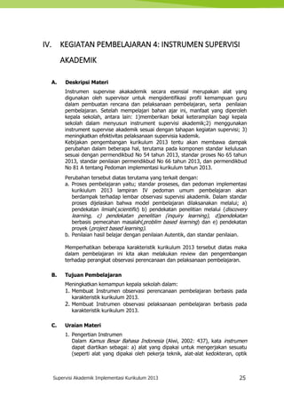 Supervisi Akademik Implementasi Kurikulum 2013 25
IV. KEGIATAN PEMBELAJARAN 4: INSTRUMEN SUPERVISI
AKADEMIK
A. Deskripsi Materi
Instrumen supervise akakademik secara esensial merupakan alat yang
digunakan oleh supervisor untuk mengidentifikasi profil kemampuan guru
dalam pembuatan rencana dan pelaksanaan pembelajaran, serta penilaian
pembelajaran. Setelah mempelajari bahan ajar ini, manfaat yang diperoleh
kepala sekolah, antara lain: 1)memberikan bekal keterampilan bagi kepala
sekolah dalam menyusun instrument supervisi akademik;2) menggunakan
instrument supervise akademik sesuai dengan tahapan kegiatan supervisi; 3)
meningkatkan efektivitas pelaksanaan supervisia kademik.
Kebijakan pengembangan kurikulum 2013 tentu akan membawa dampak
perubahan dalam beberapa hal, terutama pada komponen standar kelulusan
sesuai dengan permendikbud No 54 tahun 2013, standar proses No 65 tahun
2013, standar penilaian permendikbud No 66 tahun 2013, dan permendikbud
No 81 A tentang Pedoman implementasi kurikulum tahun 2013.
Perubahan tersebut diatas terutama yang terkait dengan:
a. Proses pembelajaran yaitu; standar proseses, dan pedoman implementasi
kurikiulum 2013 lampiran IV pedoman umum pembelajaran akan
berdampak terhadap lembar observasi supervisi akademik. Dalam standar
proses dijelaskan bahwa model pembelajaran dilaksanakan melalui; a)
pendekatan ilmiah(scientific) b) pendekatan penelitian melalui (discovery
learning, c) pendekatan penelitian (inquiry learning), d)pendekatan
berbasis pemecahan masalah(problim based learning) dan e) pendekatan
proyek (project based learning).
b. Penilaian hasil belajar dengan penilaian Autentik, dan standar penilaian.
Memperhatikan beberapa karakteristik kurikulum 2013 tersebut diatas maka
dalam pembelajaran ini kita akan melakukan review dan pengembangan
terhadap perangkat observasi perencanaan dan pelaksanaan pembelajaran.
B. Tujuan Pembelajaran
Meningkatkan kemampun kepala sekolah dalam:
1. Membuat Instrumen observasi perencanaan pembelajaran berbasis pada
karakteristik kurikulum 2013.
2. Membuat Instrumen observasi pelaksanaan pembelajaran berbasis pada
karakteristik kurikulum 2013.
C. Uraian Materi
1. Pengertian Instrumen
Dalam Kamus Besar Bahasa Indonesia (Alwi, 2002: 437), kata instrumen
dapat diartikan sebagai: a) alat yang dipakai untuk mengerjakan sesuatu
(seperti alat yang dipakai oleh pekerja teknik, alat-alat kedokteran, optik
 