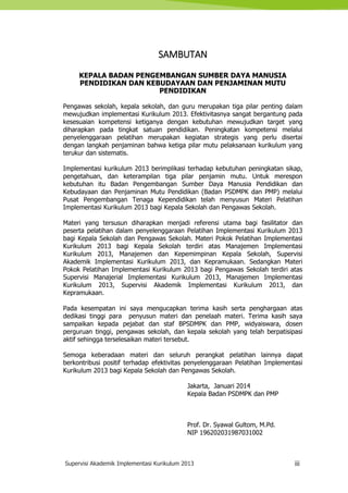 Supervisi Akademik Implementasi Kurikulum 2013 iii
SAMBUTAN
KEPALA BADAN PENGEMBANGAN SUMBER DAYA MANUSIA
PENDIDIKAN DAN KEBUDAYAAN DAN PENJAMINAN MUTU
PENDIDIKAN
Pengawas sekolah, kepala sekolah, dan guru merupakan tiga pilar penting dalam
mewujudkan implementasi Kurikulum 2013. Efektivitasnya sangat bergantung pada
kesesuaian kompetensi ketiganya dengan kebutuhan mewujudkan target yang
diharapkan pada tingkat satuan pendidikan. Peningkatan kompetensi melalui
penyelenggaraan pelatihan merupakan kegiatan strategis yang perlu disertai
dengan langkah penjaminan bahwa ketiga pilar mutu pelaksanaan kurikulum yang
terukur dan sistematis.
Implementasi kurikulum 2013 berimplikasi terhadap kebutuhan peningkatan sikap,
pengetahuan, dan keterampilan tiga pilar penjamin mutu. Untuk merespon
kebutuhan itu Badan Pengembangan Sumber Daya Manusia Pendidikan dan
Kebudayaan dan Penjaminan Mutu Pendidikan (Badan PSDMPK dan PMP) melalui
Pusat Pengembangan Tenaga Kependidikan telah menyusun Materi Pelatihan
Implementasi Kurikulum 2013 bagi Kepala Sekolah dan Pengawas Sekolah.
Materi yang tersusun diharapkan menjadi referensi utama bagi fasilitator dan
peserta pelatihan dalam penyelenggaraan Pelatihan Implementasi Kurikulum 2013
bagi Kepala Sekolah dan Pengawas Sekolah. Materi Pokok Pelatihan Implementasi
Kurikulum 2013 bagi Kepala Sekolah terdiri atas Manajemen Implementasi
Kurikulum 2013, Manajemen dan Kepemimpinan Kepala Sekolah, Supervisi
Akademik Implementasi Kurikulum 2013, dan Kepramukaan. Sedangkan Materi
Pokok Pelatihan Implementasi Kurikulum 2013 bagi Pengawas Sekolah terdiri atas
Supervisi Manajerial Implementasi Kurikulum 2013, Manajemen Implementasi
Kurikulum 2013, Supervisi Akademik Implementasi Kurikulum 2013, dan
Kepramukaan.
Pada kesempatan ini saya mengucapkan terima kasih serta penghargaan atas
dedikasi tinggi para penyusun materi dan penelaah materi. Terima kasih saya
sampaikan kepada pejabat dan staf BPSDMPK dan PMP, widyaiswara, dosen
perguruan tinggi, pengawas sekolah, dan kepala sekolah yang telah berpatisipasi
aktif sehingga terselesaikan materi tersebut.
Semoga keberadaan materi dan seluruh perangkat pelatihan lainnya dapat
berkontribusi positif terhadap efektivitas penyelenggaraan Pelatihan Implementasi
Kurikulum 2013 bagi Kepala Sekolah dan Pengawas Sekolah.
Jakarta, Januari 2014
Kepala Badan PSDMPK dan PMP
Prof. Dr. Syawal Gultom, M.Pd.
NIP 196202031987031002
 