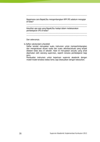 30 Supervisi Akademik Implementasi Kurikulum 2013
............................................................................................................
Bagaimana cara Bapak/Ibu mengembangkan RPP IPS sebelum mengajar
di kelas?
............................................................................................................
............................................................................................................
Kesulitan apa saja yang Bapak/Ibu hadapi dalam melaksanakan
pembelajaran IPS di kelas?
............................................................................................................
............................................................................................................
Dan seterusnya.
b.Daftar cek/kendali (checklist)
Daftar kendali merupakan suatu instrumen untuk mempertimbangkan
dan mengevaluasi situasi nyata dari suatu aktivitas/situasi yang terjadi
didalam kelas atau di sekolah. Hasil ini merupakan sesuatu yang amat
diperlukan oleh seorang supervisor, seperti rencana pembelajaran bagi
guru.
Pembuatan instrumen untuk keperluan supervisi akademik dengan
model-model tersebut diatas tentu saja disesuaikan dengan kebutuhan.
 