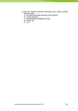 Supervisi Akademik Implementasi Kurikulum 2013 39
6) Ada lima langkah pembinaan kemampuan guru melalui supervisi
akademik, yaitu:
a) menciptakanhubungan-hubungan yang harmonis,
b) analisis kebutuhan,
c) mengembangkan strategi dan media,
d) menilai, dan
e) revisi
 
