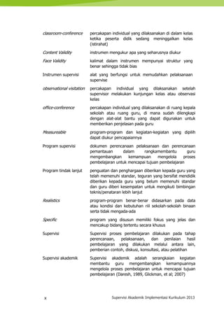 x Supervisi Akademik Implementasi Kurikulum 2013
classroom-conference percakapan individual yang dilaksanakan di dalam kelas
ketika peserta didik sedang meninggalkan kelas
(istirahat)
Content Validity instrumen mengukur apa yang seharusnya diukur
Face Validity kalimat dalam instrumen mempunyai struktur yang
benar sehingga tidak bias
Instrumen supervisi alat yang berfungsi untuk memudahkan pelaksanaan
supervise
observational visitation percakapan individual yang dilaksanakan setelah
supervisor melakukan kunjungan kelas atau observasi
kelas
office-conference percakapan individual yang dilaksanakan di ruang kepala
sekolah atau ruang guru, di mana sudah dilengkapi
dengan alat-alat bantu yang dapat digunakan untuk
memberikan penjelasan pada guru
Measureable program-program dan kegiatan-kegiatan yang dipilih
dapat diukur pencapaiannya
Program supervisi dokumen perencanaan pelaksanaan dan perencanaan
pemantauan dalam rangkamembantu guru
mengembangkan kemampuan mengelola proses
pembelajaran untuk mencapai tujuan pembelajaran
Program tindak lanjut penguatan dan penghargaan diberikan kepada guru yang
telah memenuhi standar, teguran yang bersifat mendidik
diberikan kepada guru yang belum memenuhi standar
dan guru diberi kesempatan untuk mengikuti bimbingan
teknis/penataran lebih lanjut
Realistics program-program benar-benar didasarkan pada data
atau kondisi dan kebutuhan riil sekolah-sekolah binaan
serta tidak mengada-ada
Specific program yang disusun memiliki fokus yang jelas dan
mencakup bidang tertentu secara khusus
Supervisi Supervisi proses pembelajaran dilakukan pada tahap
perencanaan, pelaksanaan, dan penilaian hasil
pembelajaran yang dilakukan melalui antara lain,
pemberian contoh, diskusi, konsultasi, atau pelatihan
Supervisi akademik Supervisi akademik adalah serangkaian kegiatan
membantu guru mengembangkan kemampuannya
mengelola proses pembelajaran untuk mencapai tujuan
pembelajaran (Daresh, 1989, Glickman, et al; 2007)
 