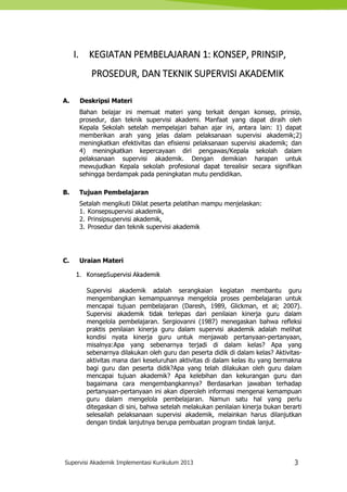 Supervisi Akademik Implementasi Kurikulum 2013 3
I. KEGIATAN PEMBELAJARAN 1: KONSEP, PRINSIP,
PROSEDUR, DAN TEKNIK SUPERVISI AKADEMIK
A. Deskripsi Materi
Bahan belajar ini memuat materi yang terkait dengan konsep, prinsip,
prosedur, dan teknik supervisi akademi. Manfaat yang dapat diraih oleh
Kepala Sekolah setelah mempelajari bahan ajar ini, antara lain: 1) dapat
memberikan arah yang jelas dalam pelaksanaan supervisi akademik;2)
meningkatkan efektivitas dan efisiensi pelaksanaan supervisi akademik; dan
4) meningkatkan kepercayaan diri pengawas/Kepala sekolah dalam
pelaksanaan supervisi akademik. Dengan demikian harapan untuk
mewujudkan Kepala sekolah profesional dapat terealisir secara signifikan
sehingga berdampak pada peningkatan mutu pendidikan.
B. Tujuan Pembelajaran
Setalah mengikuti Diklat peserta pelatihan mampu menjelaskan:
1. Konsepsupervisi akademik,
2. Prinsipsupervisi akademik,
3. Prosedur dan teknik supervisi akademik
C. Uraian Materi
1. KonsepSupervisi Akademik
Supervisi akademik adalah serangkaian kegiatan membantu guru
mengembangkan kemampuannya mengelola proses pembelajaran untuk
mencapai tujuan pembelajaran (Daresh, 1989, Glickman, et al; 2007).
Supervisi akademik tidak terlepas dari penilaian kinerja guru dalam
mengelola pembelajaran. Sergiovanni (1987) menegaskan bahwa refleksi
praktis penilaian kinerja guru dalam supervisi akademik adalah melihat
kondisi nyata kinerja guru untuk menjawab pertanyaan-pertanyaan,
misalnya:Apa yang sebenarnya terjadi di dalam kelas? Apa yang
sebenarnya dilakukan oleh guru dan peserta didik di dalam kelas? Aktivitas-
aktivitas mana dari keseluruhan aktivitas di dalam kelas itu yang bermakna
bagi guru dan peserta didik?Apa yang telah dilakukan oleh guru dalam
mencapai tujuan akademik? Apa kelebihan dan kekurangan guru dan
bagaimana cara mengembangkannya? Berdasarkan jawaban terhadap
pertanyaan-pertanyaan ini akan diperoleh informasi mengenai kemampuan
guru dalam mengelola pembelajaran. Namun satu hal yang perlu
ditegaskan di sini, bahwa setelah melakukan penilaian kinerja bukan berarti
selesailah pelaksanaan supervisi akademik, melainkan harus dilanjutkan
dengan tindak lanjutnya berupa pembuatan program tindak lanjut.
 