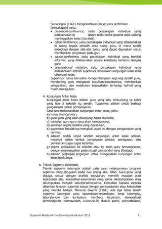Supervisi Akademik Implementasi Kurikulum 2013 7
Swearingen (1961) mengklasifikasi empat jenis pertemuan
(percakapan) yaitu;
 classroom-conference, yaitu percakapan individual yang
dilaksanakan di dalam kelas ketika peserta didik sedang
meninggalkan kelas (istirahat).
 office-conference, yaitu percakapan individual yang dilaksanakan
di ruang kepala sekolah atau ruang guru, di mana sudah
dilengkapi dengan alat-alat bantu yang dapat digunakan untuk
memberikan penjelasan pada guru.
 causal-conference, yaitu percakapan individual yang bersifat
informal, yang dilaksanakan secara kebetulan bertemu dengan
guru
 observational visitation, yaitu percakapan individual yang
dilaksanakan setelah supervisor melakukan kunjungan kelas atau
observasi kelas.
Supervisor harus berusaha mengembangkan segi-segi positif guru,
mendorong guru mengatasi kesulitan-kesulitannya, memberikan
pengarahan, dan melakukan kesepakatan terhadap hal-hal yang
masih meragukan.
4. Kunjungan Antar Kelas
Kunjungan antar kelas adalah guru yang satu berkunjung ke kelas
yang lain di sekolah itu sendiri. Tujuannya adalah untuk berbagi
pengalaman dalam pembelajaran.
Cara-cara melaksanakan kunjungan antar kelas, yaitu:
a) harus direncanakan;
b) guru-guru yang akan dikunjungi harus diseleksi;
c) tentukan guru-guru yang akan mengunjungi;
d) sediakan segala fasilitas yang diperlukan;
e) supervisor hendaknya mengikuti acara ini dengan pengamatan yang
cermat;
f) adakah tindak lanjut setelah kunjungan antar kelas selesai,
misalnya dalam bentuk percakapan pribadi, penegasan, dan
pemberian tugas-tugas tertentu;
g) segera aplikasikan ke sekolah atau ke kelas guru bersangkutan,
dengan menyesuaikan pada situasi dan kondisi yang dihadapi;
h) adakan perjanjian-perjanjian untuk mengadakan kunjungan antar
kelas berikutnya.
b. Teknik Supervisi Kelompok
Teknik supervisi kelompok adalah satu cara melaksanakan program
supervisi yang ditujukan pada dua orang atau lebih. Guru-guru yang
diduga, sesuai dengan analisis kebutuhan, memiliki masalah atau
kebutuhan atau kelemahan-kelemahan yang sama dikelompokkan atau
dikumpulkan menjadi satu/bersama-sama. Kemudian kepada mereka
diberikan layanan supervisi sesuai dengan permasalahan atau kebutuhan
yang mereka hadapi. Menurut Gwynn (1961), ada tiga belas teknik
supervisi kelompok yaitu kepanitiaan-kepanitiaan, kerja kelompok,
laboratorium dan kurikulum, membaca terpimpin, demonstrasi
pembelajaran, darmawisata, kuliah/studi, diskusi panel, perpustakaan,
 
