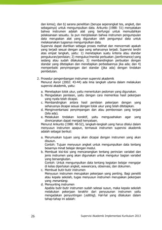 26 Supervisi Akademik Implementasi Kurikulum 2013
dan kimia); dan b) sarana penelitian (berupa seperangkat tes, angket, dan
sebagainya) untuk mengumpulkan data. Arikunto (1988: 51) menyatakan
bahwa instrumen adalah alat yang berfungsi untuk memudahkan
pelaksanaan sesuatu. Ia pun menjelaskan bahwa instrumen pengumpulan
data merupakan alat yang digunakan oleh pengumpul data untuk
melaksanakan tugasnya mengumpulkan data.
Supervisi dapat diartikan sebagai proses melihat dan mencermati apakah
yang terjadi sesuai dengan apa yang seharusnya terjadi. Supervisi terdiri
atas empat langkah, yaitu: 1) menetapkan suatu kriteria atau standar
pengukuran/penilaian; 2) mengukur/menilai perbuatan (performance) yang
sedang atau sudah dilakukan; 3) membandingkan perbuatan dengan
standar yang ditetapkan dan menetapkan perbedaannya jika ada; dan 4)
memperbaiki penyimpangan dari standar (jika ada) dengan tindakan
pembetulan.
2. Prosedur pengembangan instrumen supervisi akademik
Menurut Asrori (2002: 43-44) ada lima langkah utama dalam melakukan
supervisi akademik, yaitu:
a. Menetapkan tolok ukur, yaitu menentukan pedoman yang digunakan.
b. Mengadakan penilaian, yaitu dengan cara memeriksa hasil pekerjaan
yang nyata telah dicapai.
c. Membandingkan antara hasil penilaian pekerjaan dengan yang
seharusnya dicapai sesuai dengan tolok ukur yang telah ditetapkan.
d. Menginventarisasi penyimpangan dan atau pemborosan yang terjadi
(bila ada).
e. Melakukan tindakan korektif, yaitu mengusahakan agar yang
direncanakan dapat menjadi kenyataan.
Menurut Arikunto (1988: 48-52), langkah-langkah yang harus dilalui dalam
menyusun instrumen apapun, termasuk instrumen supervisi akademik
adalah sebagai berikut:
a. Merumuskan tujuan yang akan dicapai dengan instrumen yang akan
disusun.
Contoh: Tujuan menyusun angket untuk mengumpulkan data tentang
besarnya minat belajar dengan modul.
b. Membuat kisi-kisi yang mencanangkan tentang perincian variabel dan
jenis instrumen yang akan digunakan untuk mengukur bagian variabel
yang bersangkutan.
Contoh: Untuk mengumpulkan data tentang kegiatan belajar mengajar
di kelas diperlukan angket, wawancara, observasi, dan dokumen.
c. Membuat butir-butir instrumen
Menyusun instrumen merupakan pekerjaan yang penting. Bagi peneliti
atau kepala sekolah, tugas menyusun instrumen merupakan pekerjaan
yang menantang.
d. Menyunting instrumen
Apabila butir-butir instrumen sudah selesai susun, maka kepala sekolah
melakukan pekerjaan terakhir dari penyusunan instrumen yaitu
mengadakan penyuntingan (editing). Hal-hal yang dilakukan dalam
tahap-tahap ini adalah:
 