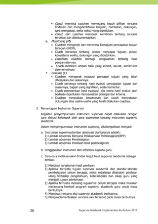 38 Supervisi Akademik Implementasi Kurikulum 2013
 Coach meminta coachee memegang teguh pilihan rencana
tindakan dan mengidentifikasi langkah, hambatan, dukungan,
cara mengatasi, serta waktu yang diperlukan.
 Coach dan coachee membuat komitmen tentang rencana
tersebut dan didokumentasikan.
e. Monitoring (M)
 Coachee mengecek dan mereview kemajuan pencapaian tujuan
tahapan GROW,
 Coach bertanya tentang proses mencapai tujuan, posisi,
konsistensi waktu, dukungan yang dibutuhkan.
 Coachdan coachee berbagi pengalaman tentang hasil
pengamatannya.
 Coach memberi umpan balik yang kreatif, akurat, konstruktif
danmemotivasi.
f. Evaluasi (E)
 Coachee mengecek evalausi pencapai tujuan yang telah
ditetapkan dan alasannya.
 Coach bertanya tentang hasil evalusi pencapaian tujuan dan
alasannya, bagian yang signifikan, serta komentar.
 Coach memberikan hasil evaluasi, bila mana hasil evalusi jauh
berbeda diperlukan menyamakan persepsi dan krtieria.
 Coachee merayakan kesuksesan dan coach menyatakan
dukungan atas usaha-usaha yang telah dilakukan coachee.
3. Pemantapan Instrumen Supervisi
Kegiatan penyempurnaan instrumen supervisi dapat dilakukan dengan
cara diskusi kelompok oleh para supervisor tentang instrumen supervisi
akademik.
Dalam menyempurnakan instrumen supervisi, dikelompokkan menjadi:
a. Instrumen supervise/lembar observasi diantaranya adalah:
1) Lembar observasi Rencana Pelaksanaan Pembelajaran(RPP)
2) Lembar observasi Pembelajaran
3) Lembar observasi Penilaian hasil pembelajaran
b. Penggandaan instrumen dan informasi kepada guru.
c. Cara-cara melaksanakan tindak lanjut hasil supervisi akademik sebagai
berikut.
1) Mengkaji rangkuman hasil penilaian.
2) Apabila ternyata tujuan supervisi akademik dan standar-standar
pembelajaran belum tercapai, maka sebaiknya dilakukan penilaian
ulang terhadap pengetahuan, keterampilan dan sikap guru yang
menjadi tujuan pembinaan.
3) Apabila ternyata memang tujuannya belum tercapai maka mulailah
merancang kembali program supervisi akademik guru untuk masa
berikutnya.
4) Membuat rencana aksi supervisi akademik berikutnya.
5) Mengimplementasikan rencana aksi tersebut pada masa berikutnya.
 