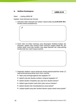 40 Supervisi Akademik Implementasi Kurikulum 2013
D. Aktifitas Pembelajaran
Materi : Coahing GROW ME
Kegiatan: Kerja Kelompok dan Simulasi
1. Diskusikan dalam kelompok dan tuliskan maksud setiap kata G-R-O-W- M-E
tersebut beserta penjelasannya.
2. Amati video (2.2.Video Coaching) yang ditayangkan fasilitator.Tuliskan dan
simpulkan, apakah video tersebut sudah memenuhi langkah GROW ME, dan
tuliskan pesan moral atau karakter yang dapat diperoleh dari videocoaching
tersebut baik dari coach maupuncoachee.
3. Pelajaridan bedakan nuansa pertanyaan berikut,selanjutnyaberikan tanda (√)
pada pertanyaanyang paling cocok untuk coaching:
 Siapa yang bertanggungjawab atas kegagalan ini?
 Apakah yang bisa Saudara ceritakan mengenai kegagalan ini?
 Apakah Saudara mengetahui apa yang harus Saudara lakukan?
 Adakah tugas tersebut masih belum jelas menurut Saudara?
 Apakah Saudara bisa menyelesaikannya sesuai jadwal?
 Langkah apakah yang akan Saudara lakukan supaya selesai sesuai jadwal?
LKKS.3.C4
 