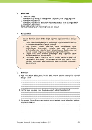 Supervisi Akademik Implementasi Kurikulum 2013 43
Dengan demikian, dalam tindak lanjut supervisi dapat disimpulkan sebagai
berikut.
1. Dalam pelaksanaannya kegiatan tindak lanjut supervisi akademik sasaran
utamanya adalah kegiatan belajar mengajar.
2. Hasil analisis, catatan supervisor, dapat dimanfaatkan untuk
perkembangan keterampilan mengajar guru atau meningkatkan
profesionalisme guru dan karyawan, setidak-tidaknya dapat mengurangi
kendala-kendala yang muncul atau yang mungkin akan muncul.
3. Umpan balik akan member pertolongan bagi supervisor dalam
melaksanakan tindak lanjut supervisi.
4. Dari umpan balik itu pula dapat tercipta suasana komunikasi yang tidak
menimbulkan ketegangan, menonjolkan otoritas yang mereka miliki,
memberi kesempatan untuk mendorong guru memperbaiki penampilan,
dan kinerjanya
E. Penilaian
1. Penilaian Sikap
Penilaian sikap meliputi: kedisiplinan, kerjasama, dan tanggungjawab
2. Penilaian Pengetahuan
Penilaian pengetahuan dilakukan melalui tes tertulis pada akhir pelatihan
3. Penilaian Keterampilan
Penilaian keterampilan meliputi proses dan produk
F. Rangkuman
G. Refleksi
1. Apa yang telah Bapak/Ibu pahami dan peroleh setelah mengikuti kegiatan
belajar 5 ini?
..................................................................................................................
..................................................................................................................
.................................................................................................................
..................................................................................................................
.................................................................................................................
2. Hal-hal baru apa saja yang Saudara peroleh setelah kegiatan ini?
..................................................................................................................
..................................................................................................................
..................................................................................................................
..................................................................................................................
3. Bagaimana Bapak/Ibu merencanakan implementasi materi ini dalam kegiatan
supervisi disekolah
..................................................................................................................
..................................................................................................................
.................................................................................................................
...................................................................................................................
 