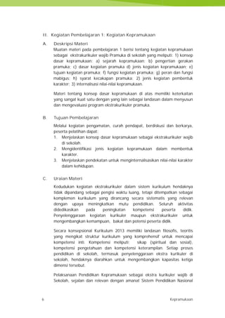 6 Kepramukaan
II. Kegiatan Pembelajaran 1: Kegiatan Kepramukaan
A. Deskripsi Materi
Muatan materi pada pembelajaran 1 berisi tentang kegiatan kepramukaan
sebagai ekstrakurikuler wajib Pramuka di sekolah yang meliputi: 1) konsep
dasar kepramukaan: a) sejarah kepramukaan; b) pengertian gerakan
pramuka; c) dasar kegiatan pramuka d) jenis kegiatan kepramukaan; e)
tujuan kegiatan pramuka; f) fungsi kegiatan pramuka; g) peran dan fungsi
mabigus; h) syarat kecakapan pramuka: 2) jenis kegiatan pembentuk
karakter; 3) internalisasi nilai-nilai kepramukaan.
Materi tentang konsep dasar kepramukaan di atas memiliki keterkaitan
yang sangat kuat satu dengan yang lain sebagai landasan dalam menyusun
dan mengevaluasi program ekstrakurikuler pramuka.
B. Tujuan Pembelajaran
Melalui kegiatan pengamatan, curah pendapat, berdiskusi dan berkarya,
peserta pelatihan dapat:
1. Menjelaskan konsep dasar kepramukaan sebagai ekstrakurikuler wajib
di sekolah.
2. Mengidentifikasi jenis kegiatan kepramukaan dalam membentuk
karakter.
3. Menjelaskan pendekatan untuk menginternalisasikan nilai-nilai karakter
dalam kehidupan.
C. Uraian Materi
Kedudukan kegiatan ekstrakurikuler dalam sistem kurikulum hendaknya
tidak dipandang sebagai pengisi waktu luang, tetapi ditempatkan sebagai
komplemen kurikulum yang dirancang secara sistematis yang relevan
dengan upaya meningkatkan mutu pendidikan. Seluruh aktivitas
didedikasikan pada peningkatan kompetensi peserta didik.
Penyelenggaraan kegiatan kurikuler maupun ekstrakurikuler untuk
mengembangkan kemampuan, bakat dan potensi peserta didik.
Secara konsepsional Kurikulum 2013 memiliki landasan filosofis, teoritis
yang mengikat struktur kurikulum yang komprehensif untuk mencapai
kompetensi inti. Kompetensi meliputi; sikap (spiritual dan sosial),
kompetensi pengetahuan dan kompetensi keterampilan. Setiap proses
pendidikan di sekolah, termasuk penyelenggaraan ekstra kurikuler di
sekolah, hendaknya diarahkan untuk mengembangkan kapasitas ketiga
dimensi tersebut.
Pelaksanaan Pendidikan Kepramukaan sebagai ekstra kurikuler wajib di
Sekolah, sejalan dan relevan dengan amanat Sistem Pendidikan Nasional
6 Kepramukaan
II. Kegiatan Pembelajaran 1: Kegiatan Kepramukaan
A. Deskripsi Materi
Muatan materi pada pembelajaran 1 berisi tentang kegiatan kepramukaan
sebagai ekstrakurikuler wajib Pramuka di sekolah yang meliputi: 1) konsep
dasar kepramukaan: a) sejarah kepramukaan; b) pengertian gerakan
pramuka; c) dasar kegiatan pramuka d) jenis kegiatan kepramukaan; e)
tujuan kegiatan pramuka; f) fungsi kegiatan pramuka; g) peran dan fungsi
mabigus; h) syarat kecakapan pramuka: 2) jenis kegiatan pembentuk
karakter; 3) internalisasi nilai-nilai kepramukaan.
Materi tentang konsep dasar kepramukaan di atas memiliki keterkaitan
yang sangat kuat satu dengan yang lain sebagai landasan dalam menyusun
dan mengevaluasi program ekstrakurikuler pramuka.
B. Tujuan Pembelajaran
Melalui kegiatan pengamatan, curah pendapat, berdiskusi dan berkarya,
peserta pelatihan dapat:
1. Menjelaskan konsep dasar kepramukaan sebagai ekstrakurikuler wajib
di sekolah.
2. Mengidentifikasi jenis kegiatan kepramukaan dalam membentuk
karakter.
3. Menjelaskan pendekatan untuk menginternalisasikan nilai-nilai karakter
dalam kehidupan.
C. Uraian Materi
Kedudukan kegiatan ekstrakurikuler dalam sistem kurikulum hendaknya
tidak dipandang sebagai pengisi waktu luang, tetapi ditempatkan sebagai
komplemen kurikulum yang dirancang secara sistematis yang relevan
dengan upaya meningkatkan mutu pendidikan. Seluruh aktivitas
didedikasikan pada peningkatan kompetensi peserta didik.
Penyelenggaraan kegiatan kurikuler maupun ekstrakurikuler untuk
mengembangkan kemampuan, bakat dan potensi peserta didik.
Secara konsepsional Kurikulum 2013 memiliki landasan filosofis, teoritis
yang mengikat struktur kurikulum yang komprehensif untuk mencapai
kompetensi inti. Kompetensi meliputi; sikap (spiritual dan sosial),
kompetensi pengetahuan dan kompetensi keterampilan. Setiap proses
pendidikan di sekolah, termasuk penyelenggaraan ekstra kurikuler di
sekolah, hendaknya diarahkan untuk mengembangkan kapasitas ketiga
dimensi tersebut.
Pelaksanaan Pendidikan Kepramukaan sebagai ekstra kurikuler wajib di
Sekolah, sejalan dan relevan dengan amanat Sistem Pendidikan Nasional
6 Kepramukaan
II. Kegiatan Pembelajaran 1: Kegiatan Kepramukaan
A. Deskripsi Materi
Muatan materi pada pembelajaran 1 berisi tentang kegiatan kepramukaan
sebagai ekstrakurikuler wajib Pramuka di sekolah yang meliputi: 1) konsep
dasar kepramukaan: a) sejarah kepramukaan; b) pengertian gerakan
pramuka; c) dasar kegiatan pramuka d) jenis kegiatan kepramukaan; e)
tujuan kegiatan pramuka; f) fungsi kegiatan pramuka; g) peran dan fungsi
mabigus; h) syarat kecakapan pramuka: 2) jenis kegiatan pembentuk
karakter; 3) internalisasi nilai-nilai kepramukaan.
Materi tentang konsep dasar kepramukaan di atas memiliki keterkaitan
yang sangat kuat satu dengan yang lain sebagai landasan dalam menyusun
dan mengevaluasi program ekstrakurikuler pramuka.
B. Tujuan Pembelajaran
Melalui kegiatan pengamatan, curah pendapat, berdiskusi dan berkarya,
peserta pelatihan dapat:
1. Menjelaskan konsep dasar kepramukaan sebagai ekstrakurikuler wajib
di sekolah.
2. Mengidentifikasi jenis kegiatan kepramukaan dalam membentuk
karakter.
3. Menjelaskan pendekatan untuk menginternalisasikan nilai-nilai karakter
dalam kehidupan.
C. Uraian Materi
Kedudukan kegiatan ekstrakurikuler dalam sistem kurikulum hendaknya
tidak dipandang sebagai pengisi waktu luang, tetapi ditempatkan sebagai
komplemen kurikulum yang dirancang secara sistematis yang relevan
dengan upaya meningkatkan mutu pendidikan. Seluruh aktivitas
didedikasikan pada peningkatan kompetensi peserta didik.
Penyelenggaraan kegiatan kurikuler maupun ekstrakurikuler untuk
mengembangkan kemampuan, bakat dan potensi peserta didik.
Secara konsepsional Kurikulum 2013 memiliki landasan filosofis, teoritis
yang mengikat struktur kurikulum yang komprehensif untuk mencapai
kompetensi inti. Kompetensi meliputi; sikap (spiritual dan sosial),
kompetensi pengetahuan dan kompetensi keterampilan. Setiap proses
pendidikan di sekolah, termasuk penyelenggaraan ekstra kurikuler di
sekolah, hendaknya diarahkan untuk mengembangkan kapasitas ketiga
dimensi tersebut.
Pelaksanaan Pendidikan Kepramukaan sebagai ekstra kurikuler wajib di
Sekolah, sejalan dan relevan dengan amanat Sistem Pendidikan Nasional
 