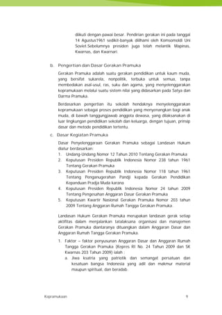 Kepramukaan 9
diikuti dengan pawai besar. Pendirian gerakan ini pada tanggal
14 Agustus1961 sedikit-banyak diilhami oleh Komsomoldi Uni
Soviet.Sebelumnya presiden juga telah melantik Mapinas,
Kwarnas, dan Kwarnari.
b. Pengertian dan Dasar Gerakan Pramuka
Gerakan Pramuka adalah suatu gerakan pendidikan untuk kaum muda,
yang bersifat sukarela, nonpolitik, terbuka untuk semua, tanpa
membedakan asal-usul, ras, suku dan agama, yang menyelenggarakan
kepramukaan melalui suatu sistem nilai yang didasarkan pada Satya dan
Darma Pramuka.
Berdasarkan pengertian itu sekolah hendaknya menyelenggarakan
kepramukaan sebagai proses pendidikan yang menyenangkan bagi anak
muda, di bawah tanggungjawab anggota dewasa, yang dilaksanakan di
luar lingkungan pendidikan sekolah dan keluarga, dengan tujuan, prinsip
dasar dan metode pendidikan tertentu.
c. Dasar Kegiatan Pramuka
Dasar Penyelenggaraan Gerakan Pramuka sebagai Landasan Hukum
diatur berdasarkan:
1. Undang-Undang Nomor 12 Tahun 2010 Tentang Gerakan Pramuka
2. Keputusan Presiden Republik Indonesia Nomor 238 tahun 1961
Tentang Gerakan Pramuka
3. Keputusan Presiden Republik Indonesia Nomor 118 tahun 1961
Tentang Penganugerahan Pandji kepada Gerakan Pendidikan
Kepanduan Pradja Muda karana
4. Keputusan Presiden Republik Indonesia Nomor 24 tahun 2009
Tentang Pengesahan Anggaran Dasar Gerakan Pramuka
5. Keputusan Kwartir Nasional Gerakan Pramuka Nomor 203 tahun
2009 Tentang Anggaran Rumah Tangga Gerakan Pramuka.
Landasan Hukum Gerakan Pramuka merupakan landasan gerak setiap
aktifitas dalam menjalankan tatalaksana organisasi dan manajemen
Gerakan Pramuka diantaranya dituangkan dalam Anggaran Dasar dan
Anggaran Rumah Tangga Gerakan Pramuka.
1. Faktor – faktor penyusunan Anggaran Dasar dan Anggaran Rumah
Tangga Gerakan Pramuka (Kepres RI No. 24 Tahun 2009 dan SK
Kwarnas 203 Tahun 2009) ialah :
a. Jiwa ksatria yang patriotik dan semangat persatuan dan
kesatuan bangsa Indonesia yang adil dan makmur material
maupun spiritual, dan beradab.
Kepramukaan 9
diikuti dengan pawai besar. Pendirian gerakan ini pada tanggal
14 Agustus1961 sedikit-banyak diilhami oleh Komsomoldi Uni
Soviet.Sebelumnya presiden juga telah melantik Mapinas,
Kwarnas, dan Kwarnari.
b. Pengertian dan Dasar Gerakan Pramuka
Gerakan Pramuka adalah suatu gerakan pendidikan untuk kaum muda,
yang bersifat sukarela, nonpolitik, terbuka untuk semua, tanpa
membedakan asal-usul, ras, suku dan agama, yang menyelenggarakan
kepramukaan melalui suatu sistem nilai yang didasarkan pada Satya dan
Darma Pramuka.
Berdasarkan pengertian itu sekolah hendaknya menyelenggarakan
kepramukaan sebagai proses pendidikan yang menyenangkan bagi anak
muda, di bawah tanggungjawab anggota dewasa, yang dilaksanakan di
luar lingkungan pendidikan sekolah dan keluarga, dengan tujuan, prinsip
dasar dan metode pendidikan tertentu.
c. Dasar Kegiatan Pramuka
Dasar Penyelenggaraan Gerakan Pramuka sebagai Landasan Hukum
diatur berdasarkan:
1. Undang-Undang Nomor 12 Tahun 2010 Tentang Gerakan Pramuka
2. Keputusan Presiden Republik Indonesia Nomor 238 tahun 1961
Tentang Gerakan Pramuka
3. Keputusan Presiden Republik Indonesia Nomor 118 tahun 1961
Tentang Penganugerahan Pandji kepada Gerakan Pendidikan
Kepanduan Pradja Muda karana
4. Keputusan Presiden Republik Indonesia Nomor 24 tahun 2009
Tentang Pengesahan Anggaran Dasar Gerakan Pramuka
5. Keputusan Kwartir Nasional Gerakan Pramuka Nomor 203 tahun
2009 Tentang Anggaran Rumah Tangga Gerakan Pramuka.
Landasan Hukum Gerakan Pramuka merupakan landasan gerak setiap
aktifitas dalam menjalankan tatalaksana organisasi dan manajemen
Gerakan Pramuka diantaranya dituangkan dalam Anggaran Dasar dan
Anggaran Rumah Tangga Gerakan Pramuka.
1. Faktor – faktor penyusunan Anggaran Dasar dan Anggaran Rumah
Tangga Gerakan Pramuka (Kepres RI No. 24 Tahun 2009 dan SK
Kwarnas 203 Tahun 2009) ialah :
a. Jiwa ksatria yang patriotik dan semangat persatuan dan
kesatuan bangsa Indonesia yang adil dan makmur material
maupun spiritual, dan beradab.
Kepramukaan 9
diikuti dengan pawai besar. Pendirian gerakan ini pada tanggal
14 Agustus1961 sedikit-banyak diilhami oleh Komsomoldi Uni
Soviet.Sebelumnya presiden juga telah melantik Mapinas,
Kwarnas, dan Kwarnari.
b. Pengertian dan Dasar Gerakan Pramuka
Gerakan Pramuka adalah suatu gerakan pendidikan untuk kaum muda,
yang bersifat sukarela, nonpolitik, terbuka untuk semua, tanpa
membedakan asal-usul, ras, suku dan agama, yang menyelenggarakan
kepramukaan melalui suatu sistem nilai yang didasarkan pada Satya dan
Darma Pramuka.
Berdasarkan pengertian itu sekolah hendaknya menyelenggarakan
kepramukaan sebagai proses pendidikan yang menyenangkan bagi anak
muda, di bawah tanggungjawab anggota dewasa, yang dilaksanakan di
luar lingkungan pendidikan sekolah dan keluarga, dengan tujuan, prinsip
dasar dan metode pendidikan tertentu.
c. Dasar Kegiatan Pramuka
Dasar Penyelenggaraan Gerakan Pramuka sebagai Landasan Hukum
diatur berdasarkan:
1. Undang-Undang Nomor 12 Tahun 2010 Tentang Gerakan Pramuka
2. Keputusan Presiden Republik Indonesia Nomor 238 tahun 1961
Tentang Gerakan Pramuka
3. Keputusan Presiden Republik Indonesia Nomor 118 tahun 1961
Tentang Penganugerahan Pandji kepada Gerakan Pendidikan
Kepanduan Pradja Muda karana
4. Keputusan Presiden Republik Indonesia Nomor 24 tahun 2009
Tentang Pengesahan Anggaran Dasar Gerakan Pramuka
5. Keputusan Kwartir Nasional Gerakan Pramuka Nomor 203 tahun
2009 Tentang Anggaran Rumah Tangga Gerakan Pramuka.
Landasan Hukum Gerakan Pramuka merupakan landasan gerak setiap
aktifitas dalam menjalankan tatalaksana organisasi dan manajemen
Gerakan Pramuka diantaranya dituangkan dalam Anggaran Dasar dan
Anggaran Rumah Tangga Gerakan Pramuka.
1. Faktor – faktor penyusunan Anggaran Dasar dan Anggaran Rumah
Tangga Gerakan Pramuka (Kepres RI No. 24 Tahun 2009 dan SK
Kwarnas 203 Tahun 2009) ialah :
a. Jiwa ksatria yang patriotik dan semangat persatuan dan
kesatuan bangsa Indonesia yang adil dan makmur material
maupun spiritual, dan beradab.
 