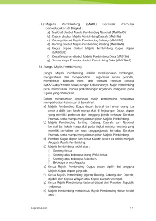 Kepramukaan 17
4) Majelis Pembimbing (MABI) Gerakan Pramuka
berkedudukan di tingkat :
a) Nasional disebut Majelis Pembimbing Nasional (MABINAS)
b) Daerah disebut Majelis Pembimbing Daerah (MABIDA)
c) Cabang disebut Majelis Pembimbing Cabang (MABICAB)
d) Ranting disebut Majelis Pembimbing Ranting (MABIRAN)
e) Gugus depan disebut Majelis Pembimbing Gugus depan
(MABIGUS)
f) Desa/Kelurahan disebut Majelis Pembimbing Desa (MABISA)
g) Satuan Karya Pramuka disebut Pembimbing Saka (MABISAKA)
5) Fungsi Majlis Pembimbing
Fungsi Majelis Pembimbing adalah melaksanakan bimbingan,
mengarahkan dan mengkoordinir organisasi secara periodik,
memberikan bantuan moril, dan bantuan finansial kepada
SAKA/Gudep/Kwartir sesuai dengan kebutuhannya. Majlis Pembimbing
perlu memastikan bahwa perkembangan organisasi mengarah pada
tujuan yang diharapkan.
Dalam mengarahkan organisasi majlis pembimbing hendaknya
memperhatikan ketentuan di bawah ini :
a) Majelis Pembimbing Gugus depan berasal dari unsur orang tua
peserta didik dan tokoh masyarakat di lingkungan Gugus depan
yang memiliki perhatian dan tanggung jawab terhadap Gerakan
Pramuka serta mampu menjalankan peran Majelis Pembimbing.
b) Majelis Pembimbing Ranting, Cabang, Daerah, dan Nasional
berasal dari tokoh masyarakat pada tingkat masing - masing yang
memiliki perhatian dan rasa tanggungjawab terhadap Gerakan
Pramuka serta mampu menjalankan peran Majelis Pembimbing.
c) Pembina Gugus depan dan Ketua Kwartir secara ex-officio menjadi
Anggota Majelis Pembimbing.
d) Majelis Pembimbing terdiri atas :
 Seorang Ketua
 Seorang atau beberapa orang Wakil Ketua.
 Seorang atau beberapa Sekretaris
 Beberapa orang Anggota
e) Ketua Majelis Pembimbing Gugus depan dipilih dari anggota
Majelis Gugus depan yang ada.
f) Ketua Majelis Pembimbing jajaran Ranting, Cabang, dan Daerah,
dijabat oleh Kepala Wilayah atau Kepala Daerah setempat.
g) Ketua Majelis Pembimbing Nasional dijabat oleh Presiden Republik
Indonesia.
h) Majelis Pembimbing membentuk Majelis Pembimbing Harian terdiri
atas :
Kepramukaan 17
4) Majelis Pembimbing (MABI) Gerakan Pramuka
berkedudukan di tingkat :
a) Nasional disebut Majelis Pembimbing Nasional (MABINAS)
b) Daerah disebut Majelis Pembimbing Daerah (MABIDA)
c) Cabang disebut Majelis Pembimbing Cabang (MABICAB)
d) Ranting disebut Majelis Pembimbing Ranting (MABIRAN)
e) Gugus depan disebut Majelis Pembimbing Gugus depan
(MABIGUS)
f) Desa/Kelurahan disebut Majelis Pembimbing Desa (MABISA)
g) Satuan Karya Pramuka disebut Pembimbing Saka (MABISAKA)
5) Fungsi Majlis Pembimbing
Fungsi Majelis Pembimbing adalah melaksanakan bimbingan,
mengarahkan dan mengkoordinir organisasi secara periodik,
memberikan bantuan moril, dan bantuan finansial kepada
SAKA/Gudep/Kwartir sesuai dengan kebutuhannya. Majlis Pembimbing
perlu memastikan bahwa perkembangan organisasi mengarah pada
tujuan yang diharapkan.
Dalam mengarahkan organisasi majlis pembimbing hendaknya
memperhatikan ketentuan di bawah ini :
a) Majelis Pembimbing Gugus depan berasal dari unsur orang tua
peserta didik dan tokoh masyarakat di lingkungan Gugus depan
yang memiliki perhatian dan tanggung jawab terhadap Gerakan
Pramuka serta mampu menjalankan peran Majelis Pembimbing.
b) Majelis Pembimbing Ranting, Cabang, Daerah, dan Nasional
berasal dari tokoh masyarakat pada tingkat masing - masing yang
memiliki perhatian dan rasa tanggungjawab terhadap Gerakan
Pramuka serta mampu menjalankan peran Majelis Pembimbing.
c) Pembina Gugus depan dan Ketua Kwartir secara ex-officio menjadi
Anggota Majelis Pembimbing.
d) Majelis Pembimbing terdiri atas :
 Seorang Ketua
 Seorang atau beberapa orang Wakil Ketua.
 Seorang atau beberapa Sekretaris
 Beberapa orang Anggota
e) Ketua Majelis Pembimbing Gugus depan dipilih dari anggota
Majelis Gugus depan yang ada.
f) Ketua Majelis Pembimbing jajaran Ranting, Cabang, dan Daerah,
dijabat oleh Kepala Wilayah atau Kepala Daerah setempat.
g) Ketua Majelis Pembimbing Nasional dijabat oleh Presiden Republik
Indonesia.
h) Majelis Pembimbing membentuk Majelis Pembimbing Harian terdiri
atas :
Kepramukaan 17
4) Majelis Pembimbing (MABI) Gerakan Pramuka
berkedudukan di tingkat :
a) Nasional disebut Majelis Pembimbing Nasional (MABINAS)
b) Daerah disebut Majelis Pembimbing Daerah (MABIDA)
c) Cabang disebut Majelis Pembimbing Cabang (MABICAB)
d) Ranting disebut Majelis Pembimbing Ranting (MABIRAN)
e) Gugus depan disebut Majelis Pembimbing Gugus depan
(MABIGUS)
f) Desa/Kelurahan disebut Majelis Pembimbing Desa (MABISA)
g) Satuan Karya Pramuka disebut Pembimbing Saka (MABISAKA)
5) Fungsi Majlis Pembimbing
Fungsi Majelis Pembimbing adalah melaksanakan bimbingan,
mengarahkan dan mengkoordinir organisasi secara periodik,
memberikan bantuan moril, dan bantuan finansial kepada
SAKA/Gudep/Kwartir sesuai dengan kebutuhannya. Majlis Pembimbing
perlu memastikan bahwa perkembangan organisasi mengarah pada
tujuan yang diharapkan.
Dalam mengarahkan organisasi majlis pembimbing hendaknya
memperhatikan ketentuan di bawah ini :
a) Majelis Pembimbing Gugus depan berasal dari unsur orang tua
peserta didik dan tokoh masyarakat di lingkungan Gugus depan
yang memiliki perhatian dan tanggung jawab terhadap Gerakan
Pramuka serta mampu menjalankan peran Majelis Pembimbing.
b) Majelis Pembimbing Ranting, Cabang, Daerah, dan Nasional
berasal dari tokoh masyarakat pada tingkat masing - masing yang
memiliki perhatian dan rasa tanggungjawab terhadap Gerakan
Pramuka serta mampu menjalankan peran Majelis Pembimbing.
c) Pembina Gugus depan dan Ketua Kwartir secara ex-officio menjadi
Anggota Majelis Pembimbing.
d) Majelis Pembimbing terdiri atas :
 Seorang Ketua
 Seorang atau beberapa orang Wakil Ketua.
 Seorang atau beberapa Sekretaris
 Beberapa orang Anggota
e) Ketua Majelis Pembimbing Gugus depan dipilih dari anggota
Majelis Gugus depan yang ada.
f) Ketua Majelis Pembimbing jajaran Ranting, Cabang, dan Daerah,
dijabat oleh Kepala Wilayah atau Kepala Daerah setempat.
g) Ketua Majelis Pembimbing Nasional dijabat oleh Presiden Republik
Indonesia.
h) Majelis Pembimbing membentuk Majelis Pembimbing Harian terdiri
atas :
 