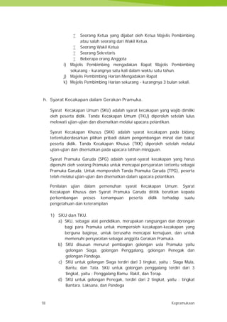 18 Kepramukaan
 Seorang Ketua yang dijabat oleh Ketua Majelis Pembimbing
atau salah seorang dari Wakil Ketua.
 Seorang Wakil Ketua
 Seorang Sekretaris
 Beberapa orang Anggota
i) Majelis Pembimbing mengadakan Rapat Majelis Pembimbing
sekurang - kurangnya satu kali dalam waktu satu tahun.
j) Majelis Pembimbing Harian Mengadakan Rapat
k) Mejelis Pembimbing Harian sekurang - kurangnya 3 bulan sekali.
h. Syarat Kecakapan dalam Gerakan Pramuka.
Syarat Kecakapan Umum (SKU) adalah syarat kecakapan yang wajib dimiliki
oleh peserta didik. Tanda Kecakapan Umum (TKU) diperoleh setelah lulus
melewati ujian-ujian dan disematkan melalui upacara pelantikan.
Syarat Kecakapan Khusus (SKK) adalah syarat kecakapan pada bidang
tertentuberdasarkan pilihan pribadi dalam pengembangan minat dan bakat
peserta didik. Tanda Kecakapan Khusus (TKK) diperoleh setelah melalui
ujian-ujian dan disematkan pada upacara latihan mingguan.
Syarat Pramuka Garuda (SPG) adalah syarat-syarat kecakapan yang harus
dipenuhi oleh seorang Pramuka untuk mencapai persyaratan tertentu sebagai
Pramuka Garuda. Untuk memperoleh Tanda Pramuka Garuda (TPG), peserta
telah melalui ujian-ujian dan disematkan dalam upacara pelantikan.
Penilaian ujian dalam pemenuhan syarat Kecakapan Umum. Syarat
Kecakapan Khusus dan Syarat Pramuka Garuda dititik beratkan kepada
perkembangan proses kemampuan peserta didik terhadap suatu
pengetahuan dan keterampilan
1) SKU dan TKU.
a) SKU, sebagai alat pendidikan, merupakan rangsangan dan dorongan
bagi para Pramuka untuk memperoleh kecakapan-kecakapan yang
berguna baginya, untuk berusaha mencapai kemajuan, dan untuk
memenuhi persyaratan sebagai anggota Gerakan Pramuka.
b) SKU disusun menurut pembagian golongan usia Pramuka yaitu
golongan Siaga, golongan Penggalang, golongan Penegak dan
golongan Pandega.
c) SKU untuk golongan Siaga terdiri dari 3 tingkat, yaitu : Siaga Mula,
Bantu, dan Tata. SKU untuk golongan penggalang terdiri dari 3
tingkat, yaitu : Penggalang Ramu. Rakit, dan Terap.
d) SKU untuk golongan Penegak, terdiri dari 2 tingkat, yaitu : tingkat
Bantara. Laksana, dan Pandega
18 Kepramukaan
 Seorang Ketua yang dijabat oleh Ketua Majelis Pembimbing
atau salah seorang dari Wakil Ketua.
 Seorang Wakil Ketua
 Seorang Sekretaris
 Beberapa orang Anggota
i) Majelis Pembimbing mengadakan Rapat Majelis Pembimbing
sekurang - kurangnya satu kali dalam waktu satu tahun.
j) Majelis Pembimbing Harian Mengadakan Rapat
k) Mejelis Pembimbing Harian sekurang - kurangnya 3 bulan sekali.
h. Syarat Kecakapan dalam Gerakan Pramuka.
Syarat Kecakapan Umum (SKU) adalah syarat kecakapan yang wajib dimiliki
oleh peserta didik. Tanda Kecakapan Umum (TKU) diperoleh setelah lulus
melewati ujian-ujian dan disematkan melalui upacara pelantikan.
Syarat Kecakapan Khusus (SKK) adalah syarat kecakapan pada bidang
tertentuberdasarkan pilihan pribadi dalam pengembangan minat dan bakat
peserta didik. Tanda Kecakapan Khusus (TKK) diperoleh setelah melalui
ujian-ujian dan disematkan pada upacara latihan mingguan.
Syarat Pramuka Garuda (SPG) adalah syarat-syarat kecakapan yang harus
dipenuhi oleh seorang Pramuka untuk mencapai persyaratan tertentu sebagai
Pramuka Garuda. Untuk memperoleh Tanda Pramuka Garuda (TPG), peserta
telah melalui ujian-ujian dan disematkan dalam upacara pelantikan.
Penilaian ujian dalam pemenuhan syarat Kecakapan Umum. Syarat
Kecakapan Khusus dan Syarat Pramuka Garuda dititik beratkan kepada
perkembangan proses kemampuan peserta didik terhadap suatu
pengetahuan dan keterampilan
1) SKU dan TKU.
a) SKU, sebagai alat pendidikan, merupakan rangsangan dan dorongan
bagi para Pramuka untuk memperoleh kecakapan-kecakapan yang
berguna baginya, untuk berusaha mencapai kemajuan, dan untuk
memenuhi persyaratan sebagai anggota Gerakan Pramuka.
b) SKU disusun menurut pembagian golongan usia Pramuka yaitu
golongan Siaga, golongan Penggalang, golongan Penegak dan
golongan Pandega.
c) SKU untuk golongan Siaga terdiri dari 3 tingkat, yaitu : Siaga Mula,
Bantu, dan Tata. SKU untuk golongan penggalang terdiri dari 3
tingkat, yaitu : Penggalang Ramu. Rakit, dan Terap.
d) SKU untuk golongan Penegak, terdiri dari 2 tingkat, yaitu : tingkat
Bantara. Laksana, dan Pandega
18 Kepramukaan
 Seorang Ketua yang dijabat oleh Ketua Majelis Pembimbing
atau salah seorang dari Wakil Ketua.
 Seorang Wakil Ketua
 Seorang Sekretaris
 Beberapa orang Anggota
i) Majelis Pembimbing mengadakan Rapat Majelis Pembimbing
sekurang - kurangnya satu kali dalam waktu satu tahun.
j) Majelis Pembimbing Harian Mengadakan Rapat
k) Mejelis Pembimbing Harian sekurang - kurangnya 3 bulan sekali.
h. Syarat Kecakapan dalam Gerakan Pramuka.
Syarat Kecakapan Umum (SKU) adalah syarat kecakapan yang wajib dimiliki
oleh peserta didik. Tanda Kecakapan Umum (TKU) diperoleh setelah lulus
melewati ujian-ujian dan disematkan melalui upacara pelantikan.
Syarat Kecakapan Khusus (SKK) adalah syarat kecakapan pada bidang
tertentuberdasarkan pilihan pribadi dalam pengembangan minat dan bakat
peserta didik. Tanda Kecakapan Khusus (TKK) diperoleh setelah melalui
ujian-ujian dan disematkan pada upacara latihan mingguan.
Syarat Pramuka Garuda (SPG) adalah syarat-syarat kecakapan yang harus
dipenuhi oleh seorang Pramuka untuk mencapai persyaratan tertentu sebagai
Pramuka Garuda. Untuk memperoleh Tanda Pramuka Garuda (TPG), peserta
telah melalui ujian-ujian dan disematkan dalam upacara pelantikan.
Penilaian ujian dalam pemenuhan syarat Kecakapan Umum. Syarat
Kecakapan Khusus dan Syarat Pramuka Garuda dititik beratkan kepada
perkembangan proses kemampuan peserta didik terhadap suatu
pengetahuan dan keterampilan
1) SKU dan TKU.
a) SKU, sebagai alat pendidikan, merupakan rangsangan dan dorongan
bagi para Pramuka untuk memperoleh kecakapan-kecakapan yang
berguna baginya, untuk berusaha mencapai kemajuan, dan untuk
memenuhi persyaratan sebagai anggota Gerakan Pramuka.
b) SKU disusun menurut pembagian golongan usia Pramuka yaitu
golongan Siaga, golongan Penggalang, golongan Penegak dan
golongan Pandega.
c) SKU untuk golongan Siaga terdiri dari 3 tingkat, yaitu : Siaga Mula,
Bantu, dan Tata. SKU untuk golongan penggalang terdiri dari 3
tingkat, yaitu : Penggalang Ramu. Rakit, dan Terap.
d) SKU untuk golongan Penegak, terdiri dari 2 tingkat, yaitu : tingkat
Bantara. Laksana, dan Pandega
 